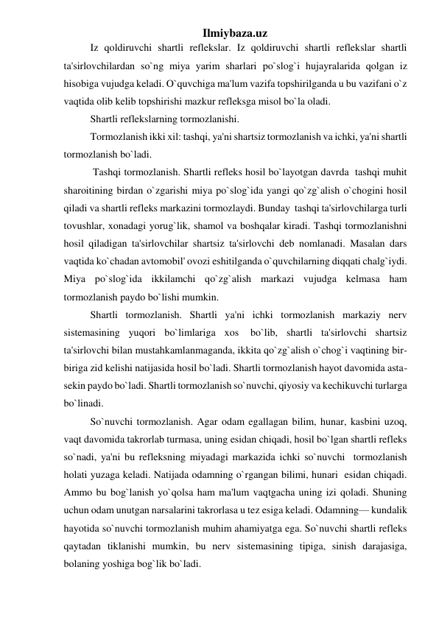 Ilmiybaza.uz 
Iz qoldiruvchi shartli reflekslar. Iz qoldiruvchi shartli reflekslar shartli 
ta'sirlovchilardan so`ng miya yarim sharlari po`slog`i hujayralarida qolgan iz 
hisobiga vujudga keladi. O`quvchiga ma'lum vazifa topshirilganda u bu vazifani o`z 
vaqtida olib kelib topshirishi mazkur refleksga misol bo`la oladi. 
Shartli reflekslarning tormozlanishi. 
Tormozlanish ikki xil: tashqi, ya'ni shartsiz tormozlanish va ichki, ya'ni shartli  
tormozlanish bo`ladi. 
 Tashqi tormozlanish. Shartli refleks hosil bo`layotgan davrda  tashqi muhit 
sharoitining birdan o`zgarishi miya po`slog`ida yangi qo`zg`alish o`chogini hosil 
qiladi va shartli refleks markazini tormozlaydi. Bunday  tashqi ta'sirlovchilarga turli 
tovushlar, xonadagi yorug`lik, shamol va boshqalar kiradi. Tashqi tormozlanishni 
hosil qiladigan ta'sirlovchilar shartsiz ta'sirlovchi deb nomlanadi. Masalan dars 
vaqtida ko`chadan avtomobil' ovozi eshitilganda o`quvchilarning diqqati chalg`iydi. 
Miya po`slog`ida ikkilamchi qo`zg`alish markazi vujudga kelmasa ham 
tormozlanish paydo bo`lishi mumkin. 
Shartli tormozlanish. Shartli ya'ni ichki tormozlanish markaziy nerv 
sistemasining   yuqori   bo`limlariga   xos    bo`lib,   shartli   ta'sirlovchi   shartsiz 
ta'sirlovchi bilan mustahkamlanmaganda, ikkita qo`zg`alish o`chog`i vaqtining bir-
biriga zid kelishi natijasida hosil bo`ladi. Shartli tormozlanish hayot davomida asta-
sekin paydo bo`ladi. Shartli tormozlanish so`nuvchi, qiyosiy va kechikuvchi turlarga 
bo`linadi. 
So`nuvchi tormozlanish. Agar odam egallagan bilim, hunar, kasbini uzoq, 
vaqt davomida takrorlab turmasa, uning esidan chiqadi, hosil bo`lgan shartli refleks 
so`nadi, ya'ni bu refleksning miyadagi markazida ichki so`nuvchi  tormozlanish 
holati yuzaga keladi. Natijada odamning o`rgangan bilimi, hunari  esidan chiqadi. 
Ammo bu bog`lanish yo`qolsa ham ma'lum vaqtgacha uning izi qoladi. Shuning 
uchun odam unutgan narsalarini takrorlasa u tez esiga keladi. Odamning— kundalik 
hayotida so`nuvchi tormozlanish muhim ahamiyatga ega. So`nuvchi shartli refleks 
qaytadan tiklanishi mumkin, bu nerv sistemasining tipiga, sinish darajasiga, 
bolaning yoshiga bog`lik bo`ladi. 
