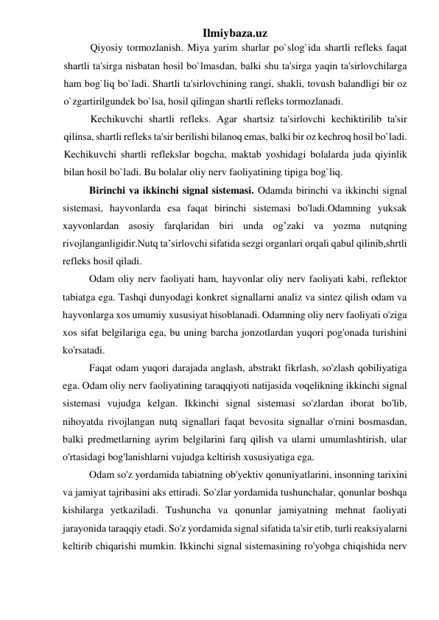 Ilmiybaza.uz 
Qiyosiy tormozlanish. Miya yarim sharlar po`slog`ida shartli refleks faqat 
shartli ta'sirga nisbatan hosil bo`lmasdan, balki shu ta'sirga yaqin ta'sirlovchilarga 
ham bog`liq bo`ladi. Shartli ta'sirlovchining rangi, shakli, tovush balandligi bir oz 
o`zgartirilgundek bo`lsa, hosil qilingan shartli refleks tormozlanadi. 
Kechikuvchi shartli refleks. Agar shartsiz ta'sirlovchi kechiktirilib ta'sir 
qilinsa, shartli refleks ta'sir berilishi bilanoq emas, balki bir oz kechroq hosil bo`ladi. 
Kechikuvchi shartli reflekslar bogcha, maktab yoshidagi bolalarda juda qiyinlik 
bilan hosil bo`ladi. Bu bolalar oliy nerv faoliyatining tipiga bog`liq. 
Birinchi va ikkinchi signal sistemasi. Odamda birinchi va ikkinchi signal 
sistemasi, hayvonlarda esa faqat birinchi sistemasi bo'ladi.Odamning yuksak 
xayvonlardan asosiy farqlaridan biri unda og’zaki va yozma nutqning 
rivojlanganligidir.Nutq ta’sirlovchi sifatida sezgi organlari orqali qabul qilinib,shrtli 
refleks hosil qiladi. 
Odam oliy nerv faoliyati ham, hayvonlar oliy nerv faoliyati kabi, reflektor 
tabiatga ega. Tashqi dunyodagi konkret signallarni analiz va sintez qilish odam va 
hayvonlarga xos umumiy xususiyat hisoblanadi. Odamning oliy nerv faoliyati o'ziga 
xos sifat belgilariga ega, bu uning barcha jonzotlardan yuqori pog'onada turishini 
ko'rsatadi. 
Faqat odam yuqori darajada anglash, abstrakt fikrlash, so'zlash qobiliyatiga 
ega. Odam oliy nerv faoliyatining taraqqiyoti natijasida voqelikning ikkinchi signal 
sistemasi vujudga kelgan. Ikkinchi signal sistemasi so'zlardan iborat bo'lib, 
nihoyatda rivojlangan nutq signallari faqat bevosita signallar o'rnini bosmasdan, 
balki predmetlarning ayrim belgilarini farq qilish va ularni umumlashtirish, ular 
o'rtasidagi bog'lanishlarni vujudga keltirish xususiyatiga ega. 
Odam so'z yordamida tabiatning ob'yektiv qonuniyatlarini, insonning tarixini 
va jamiyat tajribasini aks ettiradi. So'zlar yordamida tushunchalar, qonunlar boshqa 
kishilarga yetkaziladi. Tushuncha va qonunlar jamiyatning mehnat faoliyati 
jarayonida taraqqiy etadi. So'z yordamida signal sifatida ta'sir etib, turli reaksiyalarni 
keltirib chiqarishi mumkin. Ikkinchi signal sistemasining ro'yobga chiqishida nerv 
