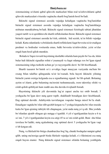 Ilmiybaza.uz 
sistemasining so'zlarni qabul qiluvchi markazlari bilan real ta'sirlovchilarni qabul 
qiluvchi markazalari o'rtasida vaqtincha shartli bog'lanish hosil bo'ladi. 
Ikkinchi signal sistemasi asosida vujudga keladigan vaqtincha bog'lanishlar 
birinchi signal sistemasi asosida vujudga keladigan vaqtincha bog'lanishlarga 
nisbatan murakkabroq bo'ladi. Ikkinchi signal sistemasi fiziologik tabiati jihatidan 
yuqori tartib va iz qooldiruvchi shartli reflekslardan iborat. Ikkinchi signal sistemasi 
birinchi signal sistemasi asosida ko’rish, eshitish,  hid sezish, ta’m bilish vujudga 
keladi. Katta odamlarda va bolalarda shartli reflekslarni faqat bevosita ta'sir etadigan 
predmet va hodisalar vositasida emas, balki bevosita ta'sirlovchilar, ya'ni so'zlar 
orqali ham hosil qilish mumkin. 
 Bolada to`liqsiz tovush hayotining dastlabki oilarida ham paydo bo`lsa-da, lekin 
bular hali ikkinchi signallar rolini o`ynamaydi va faqat odamga xos bo`lgan signal 
sistemasining ishga tushishi uchun go`yo tayyorgarlik davri  bo`lib hisoblanadi. 
Shartli taasurot bo`lmish so`z avvaliga faqat muayyan vaziyatda ma'lum bir 
oxang bilan talaffuz qilinganida ta'sir ko`rsatadi, bola hayoti ikkinchi yilining 
birinchi yarmi oxiriga kelganda esa u signallarning signali  bo`lib qoladi. Bolaning 
ayrim so`zlarni, goho bularning ma'nosini tushunmasada, oson takrorlay olishi va 
eslab qolish qobiliyati ham xuddi ana shu davrda rivojlanib boradi. 
Hayotining ikkinchi yili davomida lug`at zapasi ancha tez ortib boradi, 3 
yoshgacha bo`lgan davr nutq qaror topib, shakllanib boradigan davr hisoblanadi, 
Eng optimal davrdir. Adabiyotda tasvirlangan voqealar bunga misol bo`la oladi. 
Emadigan vaqtida bo`rilar olib qochib ketgan va 7 yoshga kirguncha bo`rilar orasida 
katta bo`lgan qizning tabiiyki tili chiqmagan, ya'ni unda nutq yo`q edi. Shu yoshda 
bo`rilardan ajratib olingan qiz nutqqa o`rgatildi. 4 yil o`rgatilganidan keyin u 6 ta 
so`zni, 7 yil o`rgatilganidan keyin esa atigi 45 ta so`zni eslab qoldi. Buni  shu bilan 
izoxlasa bo`ladiki, nutq egalashning eng optimal davri 3 yoshgacha bo`lgan vaqt 
o`tib ketgan edi. 
Nutq, va fikrlash bir-biriga chambarchas bog`liq, chunki boshqalar nutqini qabul 
qilib, uning ma'nosiga qarab bizda fikrlash vujudga keladi, o`z fikrimizni esa nutq 
orqali bayon etamiz  Nutq ikkinchi signal sistemasi sifatida bolaning yoshligida 
