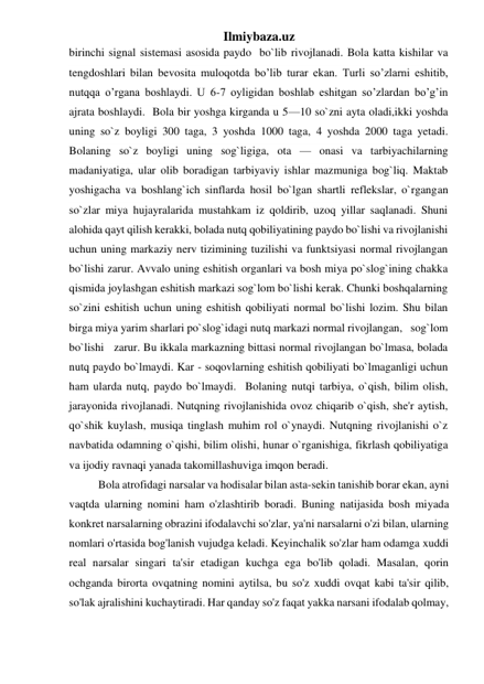 Ilmiybaza.uz 
birinchi signal sistemasi asosida paydo  bo`lib rivojlanadi. Bola katta kishilar va 
tengdoshlari bilan bevosita muloqotda bo’lib turar ekan. Turli so’zlarni eshitib, 
nutqqa o’rgana boshlaydi. U 6-7 oyligidan boshlab eshitgan so’zlardan bo’g’in 
ajrata boshlaydi.  Bola bir yoshga kirganda u 5—10 so`zni ayta oladi,ikki yoshda 
uning so`z boyligi 300 taga, 3 yoshda 1000 taga, 4 yoshda 2000 taga yetadi. 
Bolaning so`z boyligi uning sog`ligiga, ota — onasi va tarbiyachilarning 
madaniyatiga, ular olib boradigan tarbiyaviy ishlar mazmuniga bog`liq. Maktab 
yoshigacha va boshlang`ich sinflarda hosil bo`lgan shartli reflekslar, o`rgangan 
so`zlar miya hujayralarida mustahkam iz qoldirib, uzoq yillar saqlanadi. Shuni 
alohida qayt qilish kerakki, bolada nutq qobiliyatining paydo bo`lishi va rivojlanishi 
uchun uning markaziy nerv tizimining tuzilishi va funktsiyasi normal rivojlangan 
bo`lishi zarur. Avvalo uning eshitish organlari va bosh miya po`slog`ining chakka 
qismida joylashgan eshitish markazi sog`lom bo`lishi kerak. Chunki boshqalarning 
so`zini eshitish uchun uning eshitish qobiliyati normal bo`lishi lozim. Shu bilan 
birga miya yarim sharlari po`slog`idagi nutq markazi normal rivojlangan,   sog`lom  
bo`lishi   zarur. Bu ikkala markazning bittasi normal rivojlangan bo`lmasa, bolada 
nutq paydo bo`lmaydi. Kar - soqovlarning eshitish qobiliyati bo`lmaganligi uchun 
ham ularda nutq, paydo bo`lmaydi.  Bolaning nutqi tarbiya, o`qish, bilim olish, 
jarayonida rivojlanadi. Nutqning rivojlanishida ovoz chiqarib o`qish, she'r aytish, 
qo`shik kuylash, musiqa tinglash muhim rol o`ynaydi. Nutqning rivojlanishi o`z 
navbatida odamning o`qishi, bilim olishi, hunar o`rganishiga, fikrlash qobiliyatiga 
va ijodiy ravnaqi yanada takomillashuviga imqon beradi. 
Bola atrofidagi narsalar va hodisalar bilan asta-sekin tanishib borar ekan, ayni 
vaqtda ularning nomini ham o'zlashtirib boradi. Buning natijasida bosh miyada 
konkret narsalarning obrazini ifodalavchi so'zlar, ya'ni narsalarni o'zi bilan, ularning 
nomlari o'rtasida bog'lanish vujudga keladi. Keyinchalik so'zlar ham odamga xuddi 
real narsalar singari ta'sir etadigan kuchga ega bo'lib qoladi. Masalan, qorin 
ochganda birorta ovqatning nomini aytilsa, bu so'z xuddi ovqat kabi ta'sir qilib, 
so'lak ajralishini kuchaytiradi. Har qanday so'z faqat yakka narsani ifodalab qolmay, 
