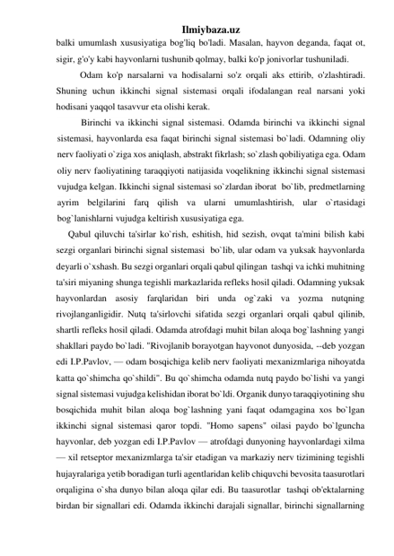 Ilmiybaza.uz 
balki umumlash xususiyatiga bog'liq bo'ladi. Masalan, hayvon deganda, faqat ot, 
sigir, g'o'y kabi hayvonlarni tushunib qolmay, balki ko'p jonivorlar tushuniladi. 
Odam ko'p narsalarni va hodisalarni so'z orqali aks ettirib, o'zlashtiradi. 
Shuning uchun ikkinchi signal sistemasi orqali ifodalangan real narsani yoki 
hodisani yaqqol tasavvur eta olishi kerak. 
Birinchi va ikkinchi signal sistemasi. Odamda birinchi va ikkinchi signal 
sistemasi, hayvonlarda esa faqat birinchi signal sistemasi bo`ladi. Odamning oliy 
nerv faoliyati o`ziga xos aniqlash, abstrakt fikrlash; so`zlash qobiliyatiga ega. Odam 
oliy nerv faoliyatining taraqqiyoti natijasida voqelikning ikkinchi signal sistemasi 
vujudga kelgan. Ikkinchi signal sistemasi so`zlardan iborat  bo`lib, predmetlarning 
ayrim belgilarini farq qilish va ularni umumlashtirish, ular o`rtasidagi 
bog`lanishlarni vujudga keltirish xususiyatiga ega. 
Qabul qiluvchi ta'sirlar ko`rish, eshitish, hid sezish, ovqat ta'mini bilish kabi 
sezgi organlari birinchi signal sistemasi  bo`lib, ular odam va yuksak hayvonlarda 
deyarli o`xshash. Bu sezgi organlari orqali qabul qilingan  tashqi va ichki muhitning 
ta'siri miyaning shunga tegishli markazlarida refleks hosil qiladi. Odamning yuksak 
hayvonlardan asosiy farqlaridan biri unda og`zaki va yozma nutqning 
rivojlanganligidir. Nutq ta'sirlovchi sifatida sezgi organlari orqali qabul qilinib, 
shartli refleks hosil qiladi. Odamda atrofdagi muhit bilan aloqa bog`lashning yangi 
shakllari paydo bo`ladi. "Rivojlanib borayotgan hayvonot dunyosida, --deb yozgan 
edi I.P.Pavlov, — odam bosqichiga kelib nerv faoliyati mexanizmlariga nihoyatda 
katta qo`shimcha qo`shildi". Bu qo`shimcha odamda nutq paydo bo`lishi va yangi 
signal sistemasi vujudga kelishidan iborat bo`ldi. Organik dunyo taraqqiyotining shu 
bosqichida muhit bilan aloqa bog`lashning yani faqat odamgagina xos bo`lgan 
ikkinchi signal sistemasi qaror topdi. "Homo sapens" oilasi paydo bo`lguncha 
hayvonlar, deb yozgan edi I.P.Pavlov — atrofdagi dunyoning hayvonlardagi xilma 
— xil retseptor mexanizmlarga ta'sir etadigan va markaziy nerv tizimining tegishli 
hujayralariga yetib boradigan turli agentlaridan kelib chiquvchi bevosita taasurotlari 
orqaligina o`sha dunyo bilan aloqa qilar edi. Bu taasurotlar  tashqi ob'ektalarning 
birdan bir signallari edi. Odamda ikkinchi darajali signallar, birinchi signallarning   
