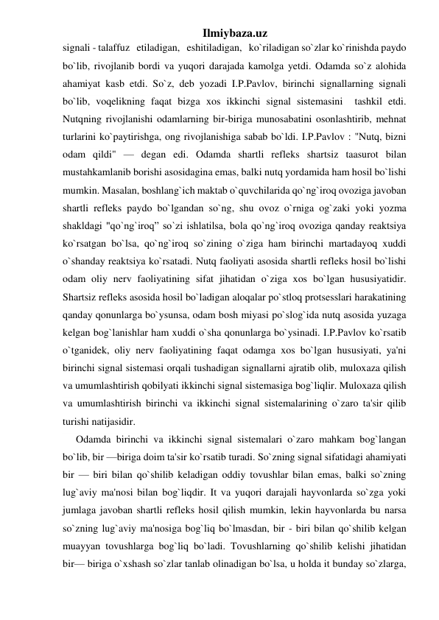 Ilmiybaza.uz 
signali - talaffuz   etiladigan,   eshitiladigan,   ko`riladigan so`zlar ko`rinishda paydo  
bo`lib, rivojlanib bordi va yuqori darajada kamolga yetdi. Odamda so`z alohida 
ahamiyat kasb etdi. So`z, deb yozadi I.P.Pavlov, birinchi signallarning signali  
bo`lib, voqelikning faqat bizga xos ikkinchi signal sistemasini  tashkil etdi. 
Nutqning rivojlanishi odamlarning bir-biriga munosabatini osonlashtirib, mehnat 
turlarini ko`paytirishga, ong rivojlanishiga sabab bo`ldi. I.P.Pavlov : "Nutq, bizni 
odam qildi" — degan edi. Odamda shartli refleks shartsiz taasurot bilan 
mustahkamlanib borishi asosidagina emas, balki nutq yordamida ham hosil bo`lishi 
mumkin. Masalan, boshlang`ich maktab o`quvchilarida qo`ng`iroq ovoziga javoban 
shartli refleks paydo bo`lgandan so`ng, shu ovoz o`rniga og`zaki yoki yozma 
shakldagi "qo`ng`iroq” so`zi ishlatilsa, bola qo`ng`iroq ovoziga qanday reaktsiya 
ko`rsatgan bo`lsa, qo`ng`iroq so`zining o`ziga ham birinchi martadayoq xuddi 
o`shanday reaktsiya ko`rsatadi. Nutq faoliyati asosida shartli refleks hosil bo`lishi 
odam oliy nerv faoliyatining sifat jihatidan o`ziga xos bo`lgan hususiyatidir. 
Shartsiz refleks asosida hosil bo`ladigan aloqalar po`stloq protsesslari harakatining 
qanday qonunlarga bo`ysunsa, odam bosh miyasi po`slog`ida nutq asosida yuzaga 
kelgan bog`lanishlar ham xuddi o`sha qonunlarga bo`ysinadi. I.P.Pavlov ko`rsatib 
o`tganidek, oliy nerv faoliyatining faqat odamga xos bo`lgan hususiyati, ya'ni 
birinchi signal sistemasi orqali tushadigan signallarni ajratib olib, muloxaza qilish 
va umumlashtirish qobilyati ikkinchi signal sistemasiga bog`liqlir. Muloxaza qilish 
va umumlashtirish birinchi va ikkinchi signal sistemalarining o`zaro ta'sir qilib 
turishi natijasidir. 
Odamda birinchi va ikkinchi signal sistemalari o`zaro mahkam bog`langan  
bo`lib, bir —biriga doim ta'sir ko`rsatib turadi. So`zning signal sifatidagi ahamiyati 
bir — biri bilan qo`shilib keladigan oddiy tovushlar bilan emas, balki so`zning 
lug`aviy ma'nosi bilan bog`liqdir. It va yuqori darajali hayvonlarda so`zga yoki 
jumlaga javoban shartli refleks hosil qilish mumkin, lekin hayvonlarda bu narsa 
so`zning lug`aviy ma'nosiga bog`liq bo`lmasdan, bir - biri bilan qo`shilib kelgan 
muayyan tovushlarga bog`liq bo`ladi. Tovushlarning qo`shilib kelishi jihatidan 
bir— biriga o`xshash so`zlar tanlab olinadigan bo`lsa, u holda it bunday so`zlarga, 
