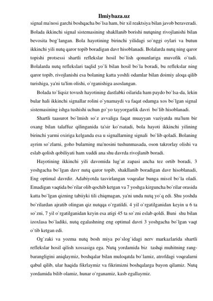 Ilmiybaza.uz 
signal ma'nosi garchi boshqacha bo`lsa ham, bir xil reaktsiya bilan javob beraveradi. 
Bolada ikkinchi signal sistemasining shakllanib borishi nutqning rivojlanishi bilan 
bevosita bog`langan. Bola hayotining birinchi yilidagi so`nggi oylari va butun 
ikkinchi yili nutq qaror topib boradigan davr hisoblanadi. Bolalarda nutq ning qaror 
topishi protsessi shartli reflekslar hosil bo`lish qonunlariga muvofik o`tadi. 
Bolalarda nutq reflekslari taqlid yo`li bilan hosil bo`la boradi, bu reflekslar ning 
qaror topib, rivojlanishi esa bolaning katta yoshli odamlar bilan doimiy aloqa qilib 
turishiga, ya'ni ta'lim olishi, o`rganishiga asoslangan. 
Bolada to`liqsiz tovush hayotining dastlabki oilarida ham paydo bo`lsa-da, lekin 
bular hali ikkinchi signallar rolini o`ynamaydi va faqat odamga xos bo`lgan signal 
sistemasining ishga tushishi uchun go`yo tayyorgarlik davri  bo`lib hisoblanadi. 
Shartli taasurot bo`lmish so`z avvaliga faqat muayyan vaziyatda ma'lum bir 
oxang bilan talaffuz qilinganida ta'sir ko`rsatadi, bola hayoti ikkinchi yilining 
birinchi yarmi oxiriga kelganda esa u signallarning signali  bo`lib qoladi. Bolaning 
ayrim so`zlarni, goho bularning ma'nosini tushunmasada, oson takrorlay olishi va 
eslab qolish qobiliyati ham xuddi ana shu davrda rivojlanib boradi. 
Hayotining ikkinchi yili davomida lug`at zapasi ancha tez ortib boradi, 3 
yoshgacha bo`lgan davr nutq qaror topib, shakllanib boradigan davr hisoblanadi, 
Eng optimal davrdir. Adabiyotda tasvirlangan voqealar bunga misol bo`la oladi. 
Emadigan vaqtida bo`rilar olib qochib ketgan va 7 yoshga kirguncha bo`rilar orasida 
katta bo`lgan qizning tabiiyki tili chiqmagan, ya'ni unda nutq yo`q edi. Shu yoshda 
bo`rilardan ajratib olingan qiz nutqqa o`rgatildi. 4 yil o`rgatilganidan keyin u 6 ta 
so`zni, 7 yil o`rgatilganidan keyin esa atigi 45 ta so`zni eslab qoldi. Buni  shu bilan 
izoxlasa bo`ladiki, nutq egalashning eng optimal davri 3 yoshgacha bo`lgan vaqt 
o`tib ketgan edi. 
Og`zaki va yozma nutq bosh miya po`slog`idagi nerv markazlarida shartli 
reflekslar hosil qilish xossasiga ega. Nutq yordamida biz  tashqi muhitning rang-
barangligini aniqlaymiz, boshqalar bilan muloqatda bo`lamiz, atrofdagi voqealarni 
qabul qilib, ular haqida fikrlaymiz va fikrimizni boshqalarga bayon qilamiz. Nutq 
yordamida bilib olamiz, hunar o`rganamiz, kasb egallaymiz. 
