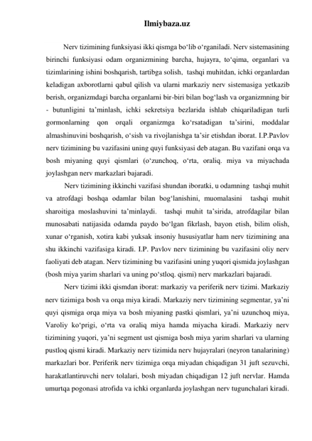 Ilmiybaza.uz 
 
Nerv tizimining funksiyasi ikki qismga bo‘lib o‘rganiladi. Nerv sistemasining 
birinchi funksiyasi odam organizmining barcha, hujayra, to‘qima, organlari va 
tizimlarining ishini boshqarish, tartibga solish,  tashqi muhitdan, ichki organlardan 
keladigan axborotlarni qabul qilish va ularni markaziy nerv sistemasiga yetkazib 
berish, organizmdagi barcha organlarni bir-biri bilan bog‘lash va organizmning bir 
- butunligini ta’minlash, ichki sekretsiya bezlarida ishlab chiqariladigan turli 
gormonlarning qon orqali organizmga ko‘rsatadigan ta’sirini, moddalar 
almashinuvini boshqarish, o‘sish va rivojlanishga ta’sir etishdan iborat. I.P.Pavlov 
nerv tizimining bu vazifasini uning quyi funksiyasi deb atagan. Bu vazifani orqa va 
bosh miyaning quyi qismlari (o‘zunchoq, o‘rta, oraliq. miya va miyachada 
joylashgan nerv markazlari bajaradi. 
Nerv tizimining ikkinchi vazifasi shundan iboratki, u odamning  tashqi muhit 
va atrofdagi boshqa odamlar bilan bog‘lanishini, muomalasini  tashqi muhit 
sharoitiga moslashuvini ta’minlaydi.  tashqi muhit ta’sirida, atrofdagilar bilan 
munosabati natijasida odamda paydo bo‘lgan fikrlash, bayon etish, bilim olish, 
xunar o‘rganish, xotira kabi yuksak insoniy hususiyatlar ham nerv tizimining ana 
shu ikkinchi vazifasiga kiradi. I.P. Pavlov nerv tizimining bu vazifasini oliy nerv 
faoliyati deb atagan. Nerv tizimining bu vazifasini uning yuqori qismida joylashgan 
(bosh miya yarim sharlari va uning po‘stloq. qismi) nerv markazlari bajaradi. 
Nerv tizimi ikki qismdan iborat: markaziy va periferik nerv tizimi. Markaziy 
nerv tizimiga bosh va orqa miya kiradi. Markaziy nerv tizimining segmentar, ya’ni 
quyi qismiga orqa miya va bosh miyaning pastki qismlari, ya’ni uzunchoq miya, 
Varoliy ko‘prigi, o‘rta va oraliq miya hamda miyacha kiradi. Markaziy nerv 
tizimining yuqori, ya’ni segment ust qismiga bosh miya yarim sharlari va ularning 
pustloq qismi kiradi. Markaziy nerv tizimida nerv hujayralari (neyron tanalarining) 
markazlari bor. Periferik nerv tizimiga orqa miyadan chiqadigan 31 juft sezuvchi, 
harakatlantiruvchi nerv tolalari, bosh miyadan chiqadigan 12 juft nervlar. Hamda 
umurtqa pogonasi atrofida va ichki organlarda joylashgan nerv tugunchalari kiradi. 
