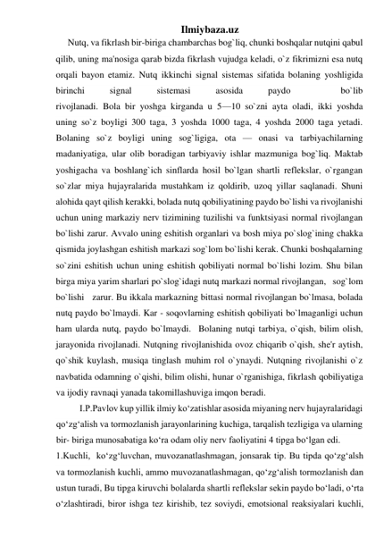 Ilmiybaza.uz 
Nutq, va fikrlash bir-biriga chambarchas bog`liq, chunki boshqalar nutqini qabul 
qilib, uning ma'nosiga qarab bizda fikrlash vujudga keladi, o`z fikrimizni esa nutq 
orqali bayon etamiz. Nutq ikkinchi signal sistemas sifatida bolaning yoshligida 
birinchi 
signal 
sistemasi 
asosida 
paydo 
 
bo`lib 
rivojlanadi. Bola bir yoshga kirganda u 5—10 so`zni ayta oladi, ikki yoshda 
uning so`z boyligi 300 taga, 3 yoshda 1000 taga, 4 yoshda 2000 taga yetadi. 
Bolaning so`z boyligi uning sog`ligiga, ota — onasi va tarbiyachilarning 
madaniyatiga, ular olib boradigan tarbiyaviy ishlar mazmuniga bog`liq. Maktab 
yoshigacha va boshlang`ich sinflarda hosil bo`lgan shartli reflekslar, o`rgangan 
so`zlar miya hujayralarida mustahkam iz qoldirib, uzoq yillar saqlanadi. Shuni 
alohida qayt qilish kerakki, bolada nutq qobiliyatining paydo bo`lishi va rivojlanishi 
uchun uning markaziy nerv tizimining tuzilishi va funktsiyasi normal rivojlangan 
bo`lishi zarur. Avvalo uning eshitish organlari va bosh miya po`slog`ining chakka 
qismida joylashgan eshitish markazi sog`lom bo`lishi kerak. Chunki boshqalarning 
so`zini eshitish uchun uning eshitish qobiliyati normal bo`lishi lozim. Shu bilan 
birga miya yarim sharlari po`slog`idagi nutq markazi normal rivojlangan,   sog`lom  
bo`lishi   zarur. Bu ikkala markazning bittasi normal rivojlangan bo`lmasa, bolada 
nutq paydo bo`lmaydi. Kar - soqovlarning eshitish qobiliyati bo`lmaganligi uchun 
ham ularda nutq, paydo bo`lmaydi.  Bolaning nutqi tarbiya, o`qish, bilim olish, 
jarayonida rivojlanadi. Nutqning rivojlanishida ovoz chiqarib o`qish, she'r aytish, 
qo`shik kuylash, musiqa tinglash muhim rol o`ynaydi. Nutqning rivojlanishi o`z 
navbatida odamning o`qishi, bilim olishi, hunar o`rganishiga, fikrlash qobiliyatiga 
va ijodiy ravnaqi yanada takomillashuviga imqon beradi. 
I.P.Pavlov kup yillik ilmiy ko‘zatishlar asosida miyaning nerv hujayralaridagi 
qo‘zg‘alish va tormozlanish jarayonlarining kuchiga, tarqalish tezligiga va ularning 
bir- biriga munosabatiga ko‘ra odam oliy nerv faoliyatini 4 tipga bo‘lgan edi. 
1.Kuchli,  ko‘zg‘luvchan, muvozanatlashmagan, jonsarak tip. Bu tipda qo‘zg‘alsh 
va tormozlanish kuchli, ammo muvozanatlashmagan, qo‘zg‘alish tormozlanish dan 
ustun turadi, Bu tipga kiruvchi bolalarda shartli reflekslar sekin paydo bo‘ladi, o‘rta 
o‘zlashtiradi, biror ishga tez kirishib, tez soviydi, emotsional reaksiyalari kuchli, 
