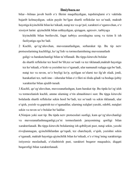 Ilmiybaza.uz 
bilar—bilmas javob berib o‘z fikrini maqullaydigan, topshiriqlarni o‘z vakttida 
bajarib kelmaydigan, sekin paydo bo‘lgan shartli reflekslar tez so‘nadi, maktab 
hayotiga kiyinchilik bilan ko‘nikadi, nutqi tez va qo‘pol, xarakteri o‘zgaruvchan, o‘z 
xissiyot larini  qiyinchilik bilan ushlaydigan, qiziqqon, agressiv, tarbiyaga  
kiyinchilik bilan beriluvchi, faqat tarbiya asosidagina uzoq va tizim li ish 
faoliyatiga ega bo‘ladi. 
2 Kuchli, qo‘zg‘aluvchan, muvozanatlashgan, serharakat tip. Bu tip nerv 
protsesslarining kuchliligi, ko‘zg‘lish va tormozlanishning muvozanatlash 
galigi va harakatchanligi bilan ta’riflanadi. Bu tipga kiruvchi bolalar 
da shartli reflekslar tez hosil bo‘lib,tez so‘nadi va tez tiklanadi,maktab hayotiga 
tez ko‘nikadi, o‘kish va yozishni tez o‘rganadi, ular namunali xulqqa ega bo‘ladi, 
nutqi tez va ravon, so‘z boyligi ko‘p, aytilgan so‘zlarni tez ilg‘ab oladi, jonli, 
harakatlari tez, turli imo - ishoralar bilan o‘z fikri ni ifoda qiladi va boshqa ijobiy 
xarakterlar bilan ajralib turadi. 
3.Kuchli, qo‘zg‘aluvchan, muvozanatlashgan, kam harakat tip. Bu tipda ko‘zg‘alsh 
va tormozlanish kuchli, ammo ularning o‘rin almashinuvi sust. Bu tipga kiruvchi 
bolalarda shartli reflekslar sekin hosil bo‘ladi, tez so‘nadi va sekin tiklanadi, ular 
o‘qish, yozish va gapirish tez o‘rganadilar, ularning xulqlari yaxshi, odobli, nutqlari 
sekin va ravon so‘z bolalar bo‘ladilar. 
4,Nimjon yoki sust tip. Bu tipda nerv protsesslari sustligi, kam qo‘zg‘aluvchanligi 
va muvozanatlashmaganligi,ya’ni tormozlanish jarayonining qoriligi bilan 
xarakterlanadi. Bu tipga kiruvchi bolalarning ish qobiliyati past, nutqi sekin, yaxshi 
rivojlanmagan, qyinchiliklardan qo‘rqadi, tez charchaydi, o‘qish, yozishni sekin 
o‘rganadi, maktab hayotiga qiyinchilik bilan ko‘nikadi, o‘z o‘rtog‘ining xarakteriga 
ixtiyorsiz moslashadi, o‘zlashtirish past, xarakteri beqaror maqsadsiz, diqqati 
beqarorligi bilan xarakterlanadi. 
 
 
