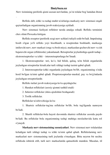 Ilmiybaza.uz 
Nerv tizimining periferik qismi asosan nervlardan, ya’ni tolalar bog`lamidan iborat 
. 
Refleks deb, ichki va tashqi muhit ta'sirlariga markaziy nerv sistemasi orqali 
qaytariladigan organizmning javob reaksiyasiga aytiladi. 
Nerv sistemasi faoliyati reflektor tarzda amalga oshadi. Refleks terminini 
chex olimi Proxaska kiritgan. 
Refleks reseptor (periferik sezgi nerv uchlari) tufayli sodir bo'ladi. Impulsning 
bosib o'tgan yo'li refleks yoyi hisoblanib, u reseptordan boshlanib, markazga 
intiluvchi nerv, nerv markazi (orqa va bosh miya), markazdan qochuvchi nerv va ish 
bajaruvchi organ (effektorda) yakunlanadi. Retseptorlar joylashishiga qarab tashqi -
ekstroretseptorlar va ichki – interoretseptorlarga bo’linadi. 
1. Ekstroreseptorlar- teri, ko’z, hid bilish, quloq, ta'm bilish organlarida 
joylashgan retseptorlar kiradi,ular turli xildagi tashqi tasirni qabul qiladi. 
2. Interoreseptorlar-ichki organlarda joylashgan bo'lib, organizmning o'zida 
hosil bo'lgan ta'sirni qabul qiladi. Proprioreseptorlar-muskul, pay va bo'g'imlarda 
joylashgan retseptorlardir. 
Refleks turlari javob reaksiyasiga ko'ra quyidagicha: 
1. Harakat reflekslari (asosiy qismni tashkil etadi) 
2. Sekretor reflekslar (shira ajralishini boshqaradi) 
3. Trofik reflekslar. 
Reflekslar ta'sirlovchisiga ko'ra: 
1. Shartsiz reflekslar-tug'ma reflekslar bo'lib, bola tug'ilganda namoyon 
bo'ladi. 
2. Shartli reflekslar-bola hayoti davomida shartsiz reflekslar asosida paydo 
bo'ladi. Bu reflekslar bola organizmning tashqi muhitga moslashuvida katta rol 
o'ynaydi. 
Markaziy nerv sistemasining xususiyatlari. Nerv sistemasi nerv tolalaridan 
keladigan turli xildagi tashqi va ichki ta'sirni qabul qiladi. Reflekslarning nerv 
markazlari nerv sistemasining turli joylarida o'rnashgan. Bitta neyron bir nechta 
refleksda ishtirok etib, turli nerv markazlarida qatnashishi mumkin. Masalan, til 
