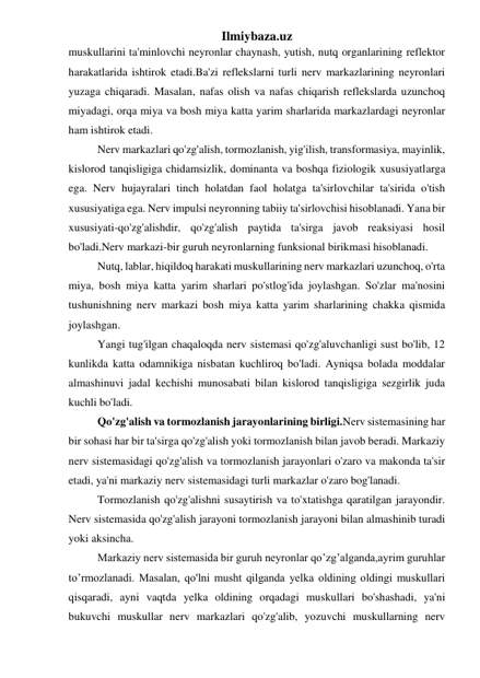 Ilmiybaza.uz 
muskullarini ta'minlovchi neyronlar chaynash, yutish, nutq organlarining reflektor 
harakatlarida ishtirok etadi.Ba'zi reflekslarni turli nerv markazlarining neyronlari 
yuzaga chiqaradi. Masalan, nafas olish va nafas chiqarish reflekslarda uzunchoq 
miyadagi, orqa miya va bosh miya katta yarim sharlarida markazlardagi neyronlar 
ham ishtirok etadi.  
Nerv markazlari qo'zg'alish, tormozlanish, yig'ilish, transformasiya, mayinlik, 
kislorod tanqisligiga chidamsizlik, dominanta va boshqa fiziologik xususiyatlarga 
ega. Nerv hujayralari tinch holatdan faol holatga ta'sirlovchilar ta'sirida o'tish 
xususiyatiga ega. Nerv impulsi neyronning tabiiy ta'sirlovchisi hisoblanadi. Yana bir 
xususiyati-qo'zg'alishdir, qo'zg'alish paytida ta'sirga javob reaksiyasi hosil 
bo'ladi.Nerv markazi-bir guruh neyronlarning funksional birikmasi hisoblanadi. 
Nutq, lablar, hiqildoq harakati muskullarining nerv markazlari uzunchoq, o'rta 
miya, bosh miya katta yarim sharlari po'stlog'ida joylashgan. So'zlar ma'nosini 
tushunishning nerv markazi bosh miya katta yarim sharlarining chakka qismida 
joylashgan. 
Yangi tug'ilgan chaqaloqda nerv sistemasi qo'zg'aluvchanligi sust bo'lib, 12 
kunlikda katta odamnikiga nisbatan kuchliroq bo'ladi. Ayniqsa bolada moddalar 
almashinuvi jadal kechishi munosabati bilan kislorod tanqisligiga sezgirlik juda 
kuchli bo'ladi. 
Qo'zg'alish va tormozlanish jarayonlarining birligi.Nerv sistemasining har 
bir sohasi har bir ta'sirga qo'zg'alish yoki tormozlanish bilan javob beradi. Markaziy 
nerv sistemasidagi qo'zg'alish va tormozlanish jarayonlari o'zaro va makonda ta'sir 
etadi, ya'ni markaziy nerv sistemasidagi turli markazlar o'zaro bog'lanadi. 
Tormozlanish qo'zg'alishni susaytirish va to'xtatishga qaratilgan jarayondir. 
Nerv sistemasida qo'zg'alish jarayoni tormozlanish jarayoni bilan almashinib turadi 
yoki aksincha.  
Markaziy nerv sistemasida bir guruh neyronlar qo’zg’alganda,ayrim guruhlar 
to’rmozlanadi. Masalan, qo'lni musht qilganda yelka oldining oldingi muskullari 
qisqaradi, ayni vaqtda yelka oldining orqadagi muskullari bo'shashadi, ya'ni 
bukuvchi muskullar nerv markazlari qo'zg'alib, yozuvchi muskullarning nerv 
