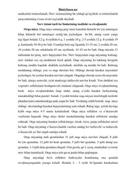 Ilmiybaza.uz 
markazlari tormozlanadi. Nerv sistemasining bu xildagi qo'zg'alish va tormozlanish 
jarayonlarining o'zaro ta'siri uyg'unlik deyiladi. 
Nerv tizimi turli bo`limlarining tuzilishi va rivojlanishi 
Orqa miya. Orqa miya umurtqa pog`onasi kanalida birinchi bo`yin umurtqasi 
bilan ikkinchi bel umurtqasi oralig`ida joylashgan  bo`lib, uning vazni yangi 
tug`ilgan bolada 3,2 g, 6-oylikda 6 g, 1 yoshda 10 g, 2-5 yoshda 12 g. 8-yoshda 19 
g, kattalarda 30-40 g bo`ladi. Uzunligi bola tug`ilganida 13-15 sm, 2 yoshda 20 sm, 
10 yoshda 28 sm, erkaklarda 45 sm, ayollarda  41-42 sm bo`ladi. Orqa miyada 13 
miliondan ko`proq  nerv hujayralari bor. Nerv hujayralari orqa miyaning kulrang, 
nerv tolalari esa oq moddasini hosil qiladi. Orqa miyaning ko`ndalang kesigida 
kulrang modda kapalak shaklida joylashadi, atrofida oq modda bo`ladi. Kulrang 
moddaning oldingi, yon va orqa shoxlari bor. Oldingi shoxda harakat neyronlari 
joylashgan, bu yerdan harakat nervlari chiqadi. Orqadagi shoxda sezuvchi neyronlar 
bo`ladi, ularga sezuvchi, ya'ni markazga intiluvchi nervlar kiradi. Yon shohlari esa 
vegetativ reflekslarni boshqaruvchi tolalarni chiqaradi. Orqa miya rivojlanishining 
bosh  miya rivojlanishidan farqi shuki, uning o`sishi harakat faoliyatining  
murakkabligi bilan paralel  boradi. 2 yoshli bolalar orqa miyasi morfologik tuzilishi 
jihatdan katta odamlarnikiga juda yaqin bo`ladi. Yoshning oshib borishi  orqa  miya 
oldingi  shoxlaridagi harakat hujayralarining soni oshadi. Balog`atga  yetish davriga 
kelib orqa miya 4-5 marta kattalashadi. Orqa miya reflektor va o`tkazuvchi 
vazifasini bajaradi. Orqa miya skelet muskullarining harakat refleksini amalga 
oshiradi. Orqa miyaning harakat reflekslariga: tirsak, tizza, panja reflekslari misol 
bo`ladi. Orqa miyaning o`tkazuvchanlik vazifasi undagi ko`tariluvchi va tushuvchi 
o`tkazuvchi yo`llar orqali amalga oshadi. 
Orqa miyaning turli qismlaridan 31 juft orqa miya nervlari chiqadi. 8 jufti 
bo`yin qismidan, 12 jufti ko`krak qismdan, 5 jufti bel qismdan, 5 jufti dumg`aza 
qismdan, 1-3 jufti dum qismdan chiqadi. Ular gavda, qo`l, oyoq. muskullari va terini 
nerv bilan taminlaydi. Orqa miya uch qavat parda bilan qoplangan. 
Orqa miyadagi ba'zi reflektor funksiyalar homilaning ona qornida 
rivojlanayotganida yuzaga keladi. Homila 2 - 3 oylik bo`lganida harakatlana 
