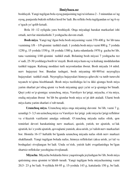 Ilmiybaza.uz 
boshlaydi. Yangi tugilgan bola oyoq panjasining tagi ta'sirlansa 2 - 3 minutdan so`ng 
oyoq, panjasida bukish refleksi hosil bo`ladi. Bu refleks bola tugilgandan so`ng 6 oy 
o`tgach yo`qolib ketadi.  
Bola 10 -12 oyligida yura boshlaydi. Orqa miyadagi harakat markazlari ishi 
ortadi, nervlar mienlashishi 3 yoshgacha davom etadi. 
Bosh miya. Yangi tug`ilgan bola bosh miyasining vazni 370-400 g  bo`lib tana 
vaznining 1/8 – 1/9 qismini  tashkil etadi. 1 yoshda bosh miya vazni 800 g, 7 yoshda 
1250 g, 15 yoshda 1350 g, 18 yoshda 1380 g, katta odamlarda 1970 g  gacha bo`lib, 
tana vaznining 1/40 qismini  tashkil etadi. Bolaning bosh miyasi 7 yoshgacha tez 
o`sadi, 25-30 yoshlarga borib to`xtaydi. Bosh miya ham oq va kulrang moddalardan  
tashkil topgan. Kulrang moddasi turli neyronlardan iborat. Bosh miyada 14 mlrd. 
nerv hujayrasi bor. Bundan tashqari, bosh miyaning 60-90%ni neyrogliya 
hujayralari  tashkil etadi. Neyrogliya hujayralari himoya qiluvchi va tutib turuvchi 
tayanch to`qima hisoblanadi. Bosh miya tuzilishiga ko`ra ikki qismga bosh miya 
yarim sharlari po`stloq qismi va bosh miyaning quyi ya'ni so`p qismiga bo`linadi. 
Quyi yoki so`p qismiga: uzunchoq, miya, Varoliyev ko`prigi, miyacha, o`rta miya, 
oraliq miyadan iborat  bo`lib bu qismlar bosh miya so`pi deb ataladi. Ularni bosh 
miya katta yarim sharlari o`rab turadi. 
Uzunchoq miya. Uzunchoq miya orqa miyaning davomi  bo`lib, vazni 7 g, 
uzunligi 3- 3,5 sm uzinchoq miya va Varoliyev ko`prigi  yoki miya ko’prigi reflektor 
va o`tkazish vazifasini amalga oshiradi. O`zunchoq miyada nafas olish, qon 
tomirlari devori harakatining nerv markazi, qusish, yutish, ter ajratish, so`lak 
ajratish, ko`z yoshi ajratish, qovoqlarni yumish, aksa urish, yo`talish nerv markazlari 
bor. Homila 16-17 haftalik bo`lganda uzunchoq miyada nafas olish nerv markazi 
shakllanadi. Yangi tugilgan bolada nafas, himoya reflekslari (aksa urish, yo`tal va 
boshqalar) rivojlangan bo`ladi. Unda so`rish, yutish kabi ovqatlanishga bo`lgan 
shartsiz reflekslar yaxshigina rivojlanadi. 
Miyacha. Miyacha bolalarda biroz yuqoriroqda joylashgan bo`lib, bosh miya 
qutisining ensa qismini to`ldirib turadi. Yangi tugilgan bola miyachasining vazni 
20,5- 23 g bo`ladi. 9-oylikda 84-95 g, 15-yoshda 143 g, kattalarda 150 g, bo`ladi. 
