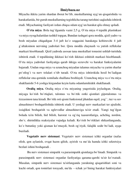 Ilmiybaza.uz 
Miyacha ikkita yarim shardan iborat bo`lib, muskullarning uyg`un qisqarishida va 
harakatlarida, bir guruh muskullarning tegishlicha tarang turishini saqlashda ishtirok 
etadi. Miyachaning faoliyati izdan chiqsa odam uyg`un harakat qila olmay qoladi.  
O`rta miya. Bola tug`ilganida vazni 2,5 g, O`rta miya 4 tepalik plastinkasi 
va miya oyoqchalaridan tashkil topgan, Bundan tashqari qora modda, qizil yadro va 
bosh miyadan chiqadigan 3-4 juft ko`z soqqasini harakatga keltiruvchi 4 juft 
g`altaksimon nervning yadrolari bor. Qora modda chaynash va yutish reflekslar 
markazi hisoblanadi. Qizil yadroda asosan tana muskullari tonusini ushlab turishda 
ishtirok etadi. 4 tepalikning ikkitasi ko`rish ikkitasi eshitish markazi hisoblanadi. 
O`rta miya yadrolari faoliyatiga qarab ikkiga sezuvchi va harakat funksiyalarini 
bajaradi. Undan orqa miya va uzunchoq miyadan talamus miyacha va yarim sharlar 
po`stlog`i va nerv tolalari o`tib turadi. O`rta miya ishtirokida hosil bo`ladigan 
reflekslar ona qornida xomilada shaillana boshlaydi. Uzunchoq miya va o`rta miya 
shakllanishi 5-6 yoshga kirgandan keyin katta odamlarnikidek shakllanadi. 
Oraliq miya. Oraliq miya o`rta miyaning yuqorisida joylashgan. Oraliq, 
miyaga ko`rish bo`rtiqlari, talomus va bo`rtik ostki qismlari gipotalomus va 
tizzasimon tana kiradi. Bo`rtik osti qismi funksional jihatdan oqsil, yog``, tuz va suv 
almashinuvi boshqarilishida ishtirok etadi. U yerdagi nerv markazlari ter ajralishi, 
issiqlikni boshqarish va uglevodlar almashinuviga ta'sir etadi. Yangi tug`ilgan 
bolada ta'm bilish, hid bilish, harorat va og`riq taasurotlariga, achchiq, nordon, 
sho`r, shirinlikka reaksiyalar vujudga keladi. Ko`rish bo`rtiklari shikastlanganda, 
ko`z butunlay yoki qisman ko`rmaydi, bosh og`riydi, falajlik sodir bo`ladi, uyqu 
buziladi.  
Vegetativ nerv sistemasi. Vegetativ nerv sistemasi ichki organlar (nafas 
olish, qon aylanish, ovqat hazm qilish, ayirish va me`da hamda ichki sekretsiya 
bezlari ishini boshqaradi . 
 Bu nerv sistemasi simpatik va parasimpatik qismlarga bo`linadi. Simpatik va 
parasimpatik nerv sistemasi organlar faoliyatiga qarama-qarshi ta'sir ko`rsatadi. 
Masalan, simpatik nerv sistemasi ta'sirlanganda yurakning qisqarishlari soni va 
kuchi ortadi, qon tomirlari torayadi, me'da —ichak yo`lining harakat funktsiyalari 
