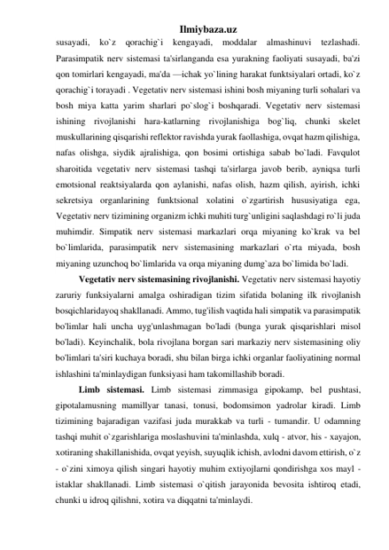 Ilmiybaza.uz 
susayadi, 
ko`z 
qorachig`i 
kengayadi, 
moddalar 
almashinuvi 
tezlashadi. 
Parasimpatik nerv sistemasi ta'sirlanganda esa yurakning faoliyati susayadi, ba'zi 
qon tomirlari kengayadi, ma'da —ichak yo`lining harakat funktsiyalari ortadi, ko`z 
qorachig`i torayadi . Vegetativ nerv sistemasi ishini bosh miyaning turli sohalari va 
bosh miya katta yarim sharlari po`slog`i boshqaradi. Vegetativ nerv sistemasi 
ishining rivojlanishi hara-katlarning rivojlanishiga bog`liq, chunki skelet 
muskullarining qisqarishi reflektor ravishda yurak faollashiga, ovqat hazm qilishiga, 
nafas olishga, siydik ajralishiga, qon bosimi ortishiga sabab bo`ladi. Favqulot 
sharoitida vegetativ nerv sistemasi tashqi ta'sirlarga javob berib, ayniqsa turli 
emotsional reaktsiyalarda qon aylanishi, nafas olish, hazm qilish, ayirish, ichki 
sekretsiya organlarining funktsional xolatini o`zgartirish hususiyatiga ega, 
Vegetativ nerv tizimining organizm ichki muhiti turg`unligini saqlashdagi ro`li juda 
muhimdir. Simpatik nerv sistemasi markazlari orqa miyaning ko`krak va bel 
bo`limlarida, parasimpatik nerv sistemasining markazlari o`rta miyada, bosh  
miyaning uzunchoq bo`limlarida va orqa miyaning dumg`aza bo`limida bo`ladi. 
Vegetativ nerv sistemasining rivojlanishi. Vegetativ nerv sistemasi hayotiy 
zaruriy funksiyalarni amalga oshiradigan tizim sifatida bolaning ilk rivojlanish 
bosqichlaridayoq shakllanadi. Ammo, tug'ilish vaqtida hali simpatik va parasimpatik 
bo'limlar hali uncha uyg'unlashmagan bo'ladi (bunga yurak qisqarishlari misol 
bo'ladi). Keyinchalik, bola rivojlana borgan sari markaziy nerv sistemasining oliy 
bo'limlari ta'siri kuchaya boradi, shu bilan birga ichki organlar faoliyatining normal 
ishlashini ta'minlaydigan funksiyasi ham takomillashib boradi. 
Limb sistemasi. Limb sistemasi zimmasiga gipokamp, bel pushtasi, 
gipotalamusning mamillyar tanasi, tonusi, bodomsimon yadrolar kiradi. Limb 
tizimining bajaradigan vazifasi juda murakkab va turli - tumandir. U odamning  
tashqi muhit o`zgarishlariga moslashuvini ta'minlashda, xulq - atvor, his - xayajon, 
xotiraning shakillanishida, ovqat yeyish, suyuqlik ichish, avlodni davom ettirish, o`z 
- o`zini ximoya qilish singari hayotiy muhim extiyojlarni qondirishga xos mayl - 
istaklar shakllanadi. Limb sistemasi o`qitish jarayonida bevosita ishtiroq etadi, 
chunki u idroq qilishni, xotira va diqqatni ta'minlaydi. 
