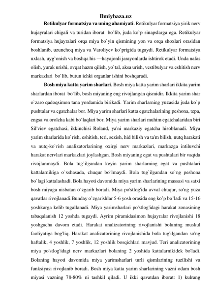 Ilmiybaza.uz 
Retikulyar formatsiya va uning ahamiyati. Retikulyar formatsiya yirik nerv 
hujayralari chigali va turidan iborat  bo`lib, juda ko`p sinapslarga ega. Retikulyar 
formatsiya hujayralari orqa miya bo`yin qismining yon va orqa shoxlari orasidan 
boshlanib, uzunchoq miya va Varoliyev ko`prigida tugaydi. Retikulyar formatsiya 
uxlash, uyg`onish va boshqa his —hayajonli jarayonlarda ishtirok etadi. Unda nafas 
olish, yurak urishi, ovqat hazm qilish, yo`tal, aksa urish, vestibulyar va eshitish nerv 
markazlari  bo`lib, butun ichki organlar ishini boshqaradi. 
Bosh miya katta yarim sharlari. Bosh miya katta yarim sharlari ikkita yarim 
sharlardan iborat  bo`lib, bosh miyaning eng rivojlangan qismidir. Ikkita yarim shar 
o`zaro qadoqsimon tana yordamida birikadi. Yarim sharlarning yuzasida juda ko`p 
pushtalar va egatchalar bor. Miya yarim sharlari katta egatchalarining peshona, tepa, 
engsa va orolcha kabi bo`laqlari bor. Miya yarim sharlari muhim egatchalaridan biri 
Sil'viev egatchasi, ikkinchisi Roland, ya'ni markaziy egatcha hisoblanadi. Miya 
yarim sharlarida ko`rish, eshitish, teri, sezish, hid bilish va ta'm bilish, nutq harakati 
va nutq-ko`rish analizatorlarining oxirgi nerv markazlari, markazga intiluvchi 
harakat nervlari markazlari joylashgan. Bosh miyaning egat va pushtalari bir vaqtda 
rivojlanmaydi. Bola tug`ilgandan keyin yarim sharlarning egat va pushtalari 
kattalarnikiga o`xshasada, chuqur bo`lmaydi. Bola tug`ilgandan so`ng peshona 
bo`lagi kattalashadi. Bola hayoti davomida miya yarim sharlarining massasi va satxi 
bosh miyaga nisbatan o`zgarib boradi. Miya po'stlog'ida avval chuqur, so'ng yuza 
qavatlar rivojlanadi.Bunday o’zgarishlar 5-6 yosh orasida eng ko’p bo’ladi va 15-16 
yoshkarga kelib tugallanadi. Miya yarimsharlari po'stlog'idagi harakat zonasining 
tabaqalanish 12 yoshda tugaydi. Ayrim piramidasimon hujayralar rivojlanishi 18 
yoshgacha davom etadi. Harakat analizatorining rivojlanishi bolaning muskul 
faoliyatiga bog'liq. Harakat analizatorining rivojlanishida bola tug'ilgandan so'ng 
haftalik, 4 yoshlik, 7 yoshlik, 12 yoshlik bosqichlari mavjud. Teri analizatorining 
miya po'stlog'idagi nerv markazlari bolaning 2 yoshida kattalarnikidek bo'ladi. 
Bolaning hayoti davomida miya yarimsharlari turli qismlarining tuzilishi va 
funksiyasi rivojlanib boradi. Bosh miya katta yarim sharlarining vazni odam bosh 
miyasi vazning 78-80% ni tashkil qiladi. U ikki qavatdan iborat: 1) kulrang 
