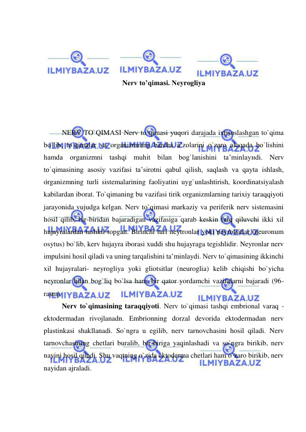  
 
 
 
 
 
Nеrv to’qimasi. Nеyrogliya 
 
 
 
NERV TO`QIMASI Nerv to`qimasi yuqori darajada ixtisoslashgan to`qima 
bo`lib, to`qimalar va organizmning barcha a’zolarini o`zaro aloqada bo`lishini 
hamda organizmni tashqi muhit bilan bog`lanishini ta’minlayнdi. Nerv 
to`qimasining asosiy vazifasi ta’sirotni qabul qilish, saqlash va qayta ishlash, 
organizmning turli sistemalarining faoliyatini uyg`unlashtirish, koordinatsiyalash 
kabilardan iborat. To`qimaning bu vazifasi tirik organizmlarning tarixiy taraqqiyoti 
jarayonida vujudga kelgan. Nerv to`qimasi markaziy va periferik nerv sistemasini 
hosil qilib, bir-biridan bajaradigan vazifasiga qarab keskin farq qiluvchi ikki xil 
hujayralardan tashkil topgan. Birinchi turi neytronlar yoki neyrotsitlar (neuronum 
osytus) bo`lib, kerv hujayra iborasi xuddi shu hujayraga tegishlidir. Neyronlar nerv 
impulsini hosil qiladi va uning tarqalishini ta’minlaydi. Nerv to`qimasining ikkinchi 
xil hujayralari- neyrogliya yoki gliotsitlar (neuroglia) kelib chiqishi bo`yicha 
neyronlar bilan bog`liq bo`lsa ham, bir qator yordamchi vazifalarni bajaradi (96-
rasm) 
Nerv to`qimasining taraqqiyoti. Nerv to`qimasi tashqi embrional varaq - 
ektodermadan rivojlanadn. Embrionning dorzal devorida ektodermadan nerv 
plastinkasi shakllanadi. So`ngra u egilib, nerv tarnovchasini hosil qiladi. Nerv 
tarnovchasining chetlari buralib, bir-biriga yaqinlashadi va so`ngra birikib, nerv 
nayini hosil qiladi. Shu vaqtning o`zida ektoderma chetlari ham o`zaro birikib, nerv 
nayidan ajraladi. 
