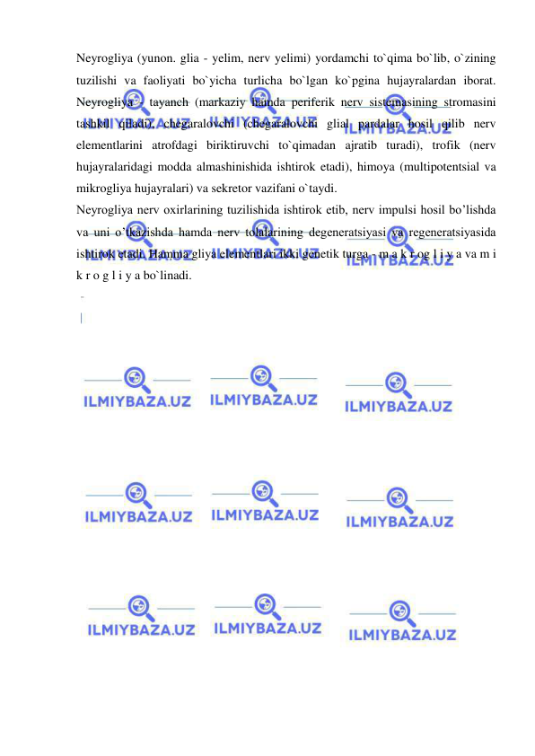  
 
Neyrogliya (yunon. glia - yelim, nerv yelimi) yordamchi to`qima bo`lib, o`zining 
tuzilishi va faoliyati bo`yicha turlicha bo`lgan ko`pgina hujayralardan iborat. 
Neyrogliya - tayanch (markaziy hamda periferik nerv sistemasining stromasini 
tashkil qiladi), chegaralovchi (chegaralovchi glial pardalar hosil qilib nerv 
elementlarini atrofdagi biriktiruvchi to`qimadan ajratib turadi), trofik (nerv 
hujayralaridagi modda almashinishida ishtirok etadi), himoya (multipotentsial va 
mikrogliya hujayralari) va sekretor vazifani o`taydi. 
Neyrogliya nerv oxirlarining tuzilishida ishtirok etib, nerv impulsi hosil bo’lishda 
va uni o’tkazishda hamda nerv tolalarining degeneratsiyasi va regeneratsiyasida 
ishtirok etadi. Hamma gliya elementlari ikki genetik turga - m a k r og l i y a va m i 
k r o g l i y a bo`linadi. 
