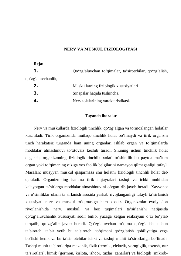 NERV VA MUSKUL FIZIOLOGIYASI 
Reja:
1. 
Qo‘zg‘aluvchan to‘qimalar, ta’sirotchilar, qo‘zg‘alish,
qo‘zg‘aluvchanlik,
2. 
Muskullarning fiziologik xususiyatlari.
3. 
Sinapslar haqida tushincha.
4. 
Nerv tolalarining xarakteristikasi.
Tayanch iboralar
 
Nerv va muskullarda fiziologik tinchlik, qo‘zg‘algan va tormozlangan holatlar
kuzatiladi. Tirik organizmda mutlaqo tinchlik holat bo‘lmaydi va tirik organzm
tinch  harakatsiz  turganda  ham  uning  organlari  ishlab  organ  va  to‘qimalarda
moddalar  almashinuvi  to‘xtovsiz  kechib  turadi.  Shuning  uchun  tinchlik  holat
deganda, organizmning fiziologik tinchlik xolati to‘shinilib bu paytda ma’lum
organ yoki to‘qimaning o‘ziga xos faollik belgilarini namayon qilmaganligi tufayli
Masalan: muayyan muskul qisqarmasa shu holatni fiziologik tinchlik holat deb
qaraladi.  Organizmning  hamma  tirik  hujayralari  tashqi  va  ichki  muhitdan
kelayotgan ta’sirlarga moddalar almashinuvini o‘zgartirib javob beradi. Xayvonot
va o‘simliklar olami ta’sirlanish asosida yashab rivojlanganligi tufayli ta’sirlanish
xususiyati  nerv  va  muskul  to‘qimasiga  ham  xosdir.  Organizmlar  evolyusion
rivojlanishida  nerv,  muskul.  va  bez  tuqimalari  ta’sirlanishi  natijasida
qo‘zg‘aluvchanlik xususiyati sodir bulib, yuzaga kelgan reaksiyani o‘zi bo‘ylab
tarqatib,  qo‘zg‘alib  javob  beradi.  Qo‘zg‘aluvchan  to‘qima  qo‘zg‘alishi  uchun
ta’sirotchi  ta’sir  yetib  bu  ta’sirotchi  to‘qimani  qo‘zg‘atish  qobiliyatiga  yega
bo‘lishi kerak va bu ta’sir otchilar ichki va tashqi muhit ta’sirotlariga bo‘linadi.
Tashqi muhit ta’sirotlariga mexanik, fizik (termik, elektrik, yorug‘glik, tovush, nur
ta’sirotlari), kimik (gormon, kislota, ishqor, tuzlar, zaharlar) va biologik (mikrob-
