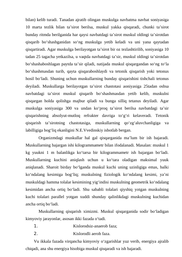 bilan) kelib turadi. Tanadan ajratib olingan muskulga navbatma navbat soniyasiga
10 marta tezlik bilan ta’sirot  berilsa, muskul  yakka qisqaradi, chunki ta’sirot
bunday ritmda berilganida har qaysi navbatdagi ta’sirot muskul oldingi ta’sirotdan
qisqarib  bo‘shashganidan  so‘ng  muskulga  yetib  keladi  va  uni  yana  qaytadan
qisqartiradi. Agar muskulga berilayotgan ta’sirot bir oz tezlashtirilib, soniyasiga 10
tadan 25 tagacha yetkazilsa, u vaqtda navbatdagi ta’sir, muskul oldingi ta’sirotdan
bo‘shashaboshlagan paytda ta’sir qiladi, natijada muskul qisqargandan so‘ng to‘la
bo‘shashmasdan turib, qayta qisqaraboshlaydi va tetonik qisqarish yoki tetonus
hosil bo‘ladi. Shuning uchun muskullarning bunday qisqarishini tishchali tetonus
deyiladi. Muskullarga berilayotgan ta’sirot chastotasi aoniyasiga 25tadan oshsa
navbatdagi  ta’sirot  muskul  qisqarib  bo‘shashmasdan  yetib  kelib,  muskulni
qisqargan holda qolishga majbur qiladi va bunga silliq tetanus deyiladi. Agar
muskulga  soniyasiga  300  va  undan  ko‘proq  ta’sirot  berilsa  navbatdagi  ta’sir
qisqarishning  absolyut-mutloq  refrakter  davriga  to‘g‘ri  kelaveradi.  Tetonik
qisqarish  ta’sirotning  chastotasiga,  muskullarning  qo‘zg‘aluvchanligiga  va
labilligiga bog‘liq ekanligini N.E.Vvedinskiy isbotlab bergan. 
Organizmdagi  muskullar hal gal qisqarganida ma’lum bir  ish bajaradi.
Muskullarning bajargan ishi kilogrammametr bilan ifodalanadi. Masalan: muskul 1
kg yuukni  1 m  balanlikga ko‘tarsa  bir  kilogrammametr  ish  bajargan  bo‘ladi.
Muskullarning  kuchini  aniqlash  uchun  u  ko‘tara  oladigan  maksimal  yuuk
aniqlanadi. Sharoit birday bo‘lganda muskul kuchi uning uzinligiga emas, balki
ko‘ndalang  kesimiga  bog‘liq;  muskulning  fiziologik  ko‘ndalang  kesimi,  ya’ni
muskuldagi hamma tolalar kesimining yig‘indisi muskulning geometrik ko‘ndalang
kesimidan ancha ortiq bo‘ladi. Shu sababli tolalari qiyshiq yotgan muskulning
kuchi tolalari parallel yotgan xuddi shunday qalinlikdagi muskulning kuchidan
ancha ortiq bo‘ladi.
 
Muskullarning qisqarish ximizmi. Muskul qisqarganida sodir bo‘ladigan
kimyoviy jarayonlar, asosan ikki fazada o‘tadi.
1. 
Kislorodsiz-anaerob faza;
2. 
Kislorodli aerob faza.
Vu ikkala fazada virqancha kimyoviy o‘zgarishlar yuz verib, energiya ajralib
chiqadi, ana shu energiya hisobiga muskul qisqaradi va ish bajaradi.
