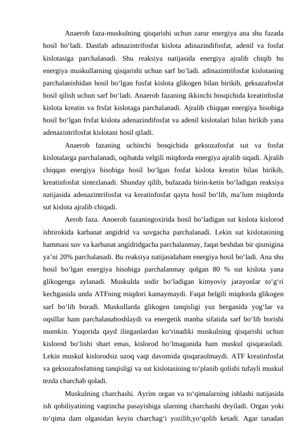 Anaerob faza-muskulning qisqarishi uchun zarur energiya ana shu fazada
hosil bo‘ladi. Dastlab adinazintrifosfat kislota adinazindifosfat, adenil va fosfat
kislotasiga  parchalanadi.  Shu  reaksiya  natijasida  energiya  ajralib  chiqib  bu
energiya muskullarning qisqarishi uchun sarf bo‘ladi. adinazintrifosfat kislotaning
parchalanishidan hosil bo‘lgan fosfat kislota glikogen bilan birikib, geksazafosfat
hosil qilish uchun sarf bo‘ladi. Anaerob fazaning ikkinchi bosqichida kreatinfosfat
kislota kreatin va frsfat kislotaga parchalanadi. Ajralib chiqqan energiya hisobiga
hosil bo‘lgan frsfat kislota adenazindifosfat va adenil kislotalari bilan birikib yana
adenazintrifosfat kislotani hosil qiladi.
Anaerob  fazaning  uchinchi  bosqichida  geksozafosfat  sut  va  fosfat
kislotalarga parchalanadi, oqibatda velgili miqdorda energiya ajralib siqadi. Ajralib
chiqqan  energiya  hisobiga  hosil  bo‘lgan  fosfat  kislota  kreatin  bilan  birikib,
kreatinfosfat sintezlanadi. Shunday qilib, bufazada birin-ketin bo‘ladigan reaksiya
natijasida adenazintrifosfat va kreatinfosfat qayta hosil bo‘lib, ma’lum miqdorda
sut kislota ajralib chiqadi.
Aerob faza. Anoerob fazaningoxirida hosil bo‘ladigan sut kislota kislorod
ishtirokida karbanat angidrid va suvgacha parchalanadi. Lekin sut kislotasining
hammasi suv va karbanat angidridgacha parchalanmay, faqat beshdan bir qismigina
ya’ni 20% parchalanadi. Bu reaksiya natijasidaham energiya hosil bo‘ladi. Ana shu
hosil  bo‘lgan  energiya  hisobiga  parchalanmay  qolgan  80  %  sut  kislota  yana
glikogenga  aylanadi.  Muskulda  sodir  bo‘ladigan  kimyoviy  jarayonlar  to‘g‘ri
kechganida unda ATFning miqdori kamaymaydi. Faqat belgili miqdorda glikogen
sarf  bo‘lib  boradi.  Muskullarda  glikogen  tanqisligi  yuz  berganida  yog‘lar  va
oqsillar ham parchalanaboshlaydi va energetik manba sifatida sarf bo‘lib borishi
mumkin. Yuqorida qayd ilinganlardan ko‘rinadiki muskulning qisqarishi uchun
kislorod bo‘lishi  shart emas, kislorod bo‘lmaganida ham  muskul  qisqaraoladi.
Lekin muskul kislorodsiz uzoq vaqt davomida qisqaraolmaydi. ATF kreatinfosfat
va geksozafosfatning tanqisligi va sut kislotasining to‘planib qolishi tufayli muskul
tezda charchab qoladi. 
Muskulning charchashi. Ayrim organ va to‘qimalarning ishlashi natijasida
ish qobiliyatining vaqtincha pasayishiga ularning charchashi deyiladi. Organ yoki
to‘qima dam olganidan keyin charchag‘i yozilib,yo‘qolib ketadi. Agar tanadan

