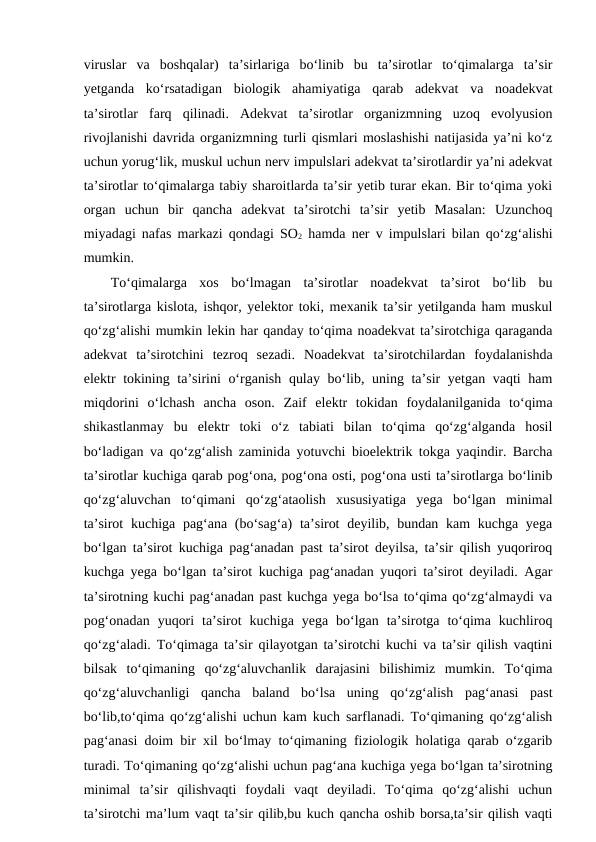 viruslar  va  boshqalar)  ta’sirlariga  bo‘linib  bu  ta’sirotlar  to‘qimalarga  ta’sir
yetganda  ko‘rsatadigan  biologik  ahamiyatiga  qarab  adekvat  va  noadekvat
ta’sirotlar  farq  qilinadi.  Adekvat  ta’sirotlar  organizmning  uzoq  evolyusion
rivojlanishi davrida organizmning turli qismlari moslashishi natijasida ya’ni ko‘z
uchun yorug‘lik, muskul uchun nerv impulslari adekvat ta’sirotlardir ya’ni adekvat
ta’sirotlar to‘qimalarga tabiy sharoitlarda ta’sir yetib turar ekan. Bir to‘qima yoki
organ  uchun  bir  qancha  adekvat  ta’sirotchi  ta’sir  yetib  Masalan:  Uzunchoq
miyadagi nafas markazi qondagi SO2 hamda ner v impulslari bilan qo‘zg‘alishi
mumkin.
To‘qimalarga  xos  bo‘lmagan  ta’sirotlar  noadekvat  ta’sirot  bo‘lib  bu
ta’sirotlarga kislota, ishqor, yelektor toki, mexanik ta’sir yetilganda ham muskul
qo‘zg‘alishi mumkin lekin har qanday to‘qima noadekvat ta’sirotchiga qaraganda
adekvat  ta’sirotchini  tezroq  sezadi.  Noadekvat  ta’sirotchilardan  foydalanishda
elektr tokining ta’sirini o‘rganish qulay bo‘lib, uning ta’sir yetgan vaqti ham
miqdorini  o‘lchash  ancha  oson.  Zaif  elektr  tokidan  foydalanilganida  to‘qima
shikastlanmay  bu  elektr  toki  o‘z  tabiati  bilan  to‘qima  qo‘zg‘alganda  hosil
bo‘ladigan va qo‘zg‘alish zaminida yotuvchi bioelektrik tokga yaqindir. Barcha
ta’sirotlar kuchiga qarab pog‘ona, pog‘ona osti, pog‘ona usti ta’sirotlarga bo‘linib
qo‘zg‘aluvchan  to‘qimani  qo‘zg‘ataolish  xususiyatiga  yega  bo‘lgan  minimal
ta’sirot  kuchiga pag‘ana (bo‘sag‘a)  ta’sirot  deyilib, bundan kam  kuchga yega
bo‘lgan ta’sirot kuchiga pag‘anadan past ta’sirot deyilsa, ta’sir qilish yuqoriroq
kuchga yega bo‘lgan ta’sirot kuchiga pag‘anadan yuqori ta’sirot deyiladi. Agar
ta’sirotning kuchi pag‘anadan past kuchga yega bo‘lsa to‘qima qo‘zg‘almaydi va
pog‘onadan  yuqori  ta’sirot  kuchiga  yega  bo‘lgan  ta’sirotga  to‘qima  kuchliroq
qo‘zg‘aladi. To‘qimaga ta’sir qilayotgan ta’sirotchi kuchi va ta’sir qilish vaqtini
bilsak  to‘qimaning  qo‘zg‘aluvchanlik  darajasini  bilishimiz  mumkin.  To‘qima
qo‘zg‘aluvchanligi  qancha  baland  bo‘lsa  uning  qo‘zg‘alish  pag‘anasi  past
bo‘lib,to‘qima qo‘zg‘alishi uchun kam kuch sarflanadi. To‘qimaning qo‘zg‘alish
pag‘anasi doim bir xil bo‘lmay to‘qimaning fiziologik holatiga qarab o‘zgarib
turadi. To‘qimaning qo‘zg‘alishi uchun pag‘ana kuchiga yega bo‘lgan ta’sirotning
minimal  ta’sir  qilishvaqti  foydali  vaqt  deyiladi.  To‘qima  qo‘zg‘alishi  uchun
ta’sirotchi ma’lum vaqt ta’sir qilib,bu kuch qancha oshib borsa,ta’sir qilish vaqti
