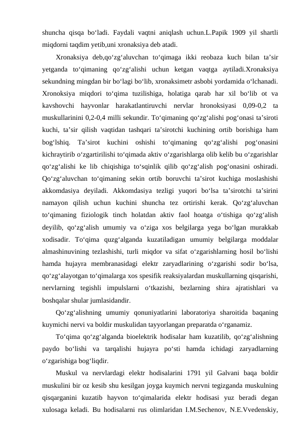 shuncha qisqa bo‘ladi. Faydali vaqtni aniqlash uchun.L.Papik 1909 yil shartli
miqdorni taqdim yetib,uni xronaksiya deb atadi.
Xronaksiya  deb,qo‘zg‘aluvchan  to‘qimaga  ikki  reobaza  kuch  bilan  ta’sir
yetganda  to‘qimaning  qo‘zg‘alishi  uchun  ketgan  vaqtga  aytiladi.Xronaksiya
sekundning mingdan bir bo‘lagi bo‘lib, xronaksimetr asbobi yordamida o‘lchanadi.
Xronoksiya  miqdori  to‘qima  tuzilishiga,  holatiga  qarab  har  xil  bo‘lib  ot  va
kavshovchi  hayvonlar  harakatlantiruvchi  nervlar  hronoksiyasi  0,09-0,2  ta
muskullarinini 0,2-0,4 milli sekundir. To‘qimaning qo‘zg‘alishi pog‘onasi ta’siroti
kuchi, ta’sir qilish vaqtidan tashqari ta’sirotchi kuchining ortib borishiga ham
bog‘lshiq.  Ta’sirot  kuchini  oshishi  to‘qimaning  qo‘zg‘alishi  pog‘onasini
kichraytirib o‘zgartirilishi to‘qimada aktiv o‘zgarishlarga olib kelib bu o‘zgarishlar
qo‘zg‘alishi ke lib chiqishiga to‘sqinlik qilib qo‘zg‘alish pog‘onasini oshiradi.
Qo‘zg‘aluvchan  to‘qimaning  sekin  ortib  boruvchi  ta’sirot  kuchiga  moslashishi
akkomdasiya  deyiladi.  Akkomdasiya  tezligi  yuqori  bo‘lsa  ta’sirotchi  ta’sirini
namayon  qilish  uchun  kuchini  shuncha  tez  ortirishi  kerak.  Qo‘zg‘aluvchan
to‘qimaning  fiziologik  tinch  holatdan  aktiv  faol  hoatga  o‘tishiga  qo‘zg‘alish
deyilib, qo‘zg‘alish umumiy va o‘ziga xos belgilarga yega bo‘lgan murakkab
xodisadir.  To‘qima  quzg‘alganda  kuzatiladigan  umumiy  belgilarga  moddalar
almashinuvining tezlashishi, turli miqdor va sifat o‘zgarishlarning hosil bo‘lishi
hamda  hujayra  membranasidagi  elektr  zaryadlarining  o‘zgarishi  sodir  bo‘lsa,
qo‘zg‘alayotgan to‘qimalarga xos spesifik reaksiyalardan muskullarning qisqarishi,
nervlarning  tegishli  impulslarni  o‘tkazishi,  bezlarning  shira  ajratishlari  va
boshqalar shular jumlasidandir. 
Qo‘zg‘alishning  umumiy  qonuniyatlarini  laboratoriya  sharoitida  baqaning
kuymichi nervi va boldir muskulidan tayyorlangan preparatda o‘rganamiz. 
To‘qima qo‘zg‘alganda bioelektrik hodisalar ham kuzatilib, qo‘zg‘alishning
paydo  bo‘lishi  va  tarqalishi  hujayra  po‘sti  hamda  ichidagi  zaryadlarning
o‘zgarishiga bog‘liqdir.
Muskul  va  nervlardagi  elektr  hodisalarini  1791  yil  Galvani  baqa  boldir
muskulini bir oz kesib shu kesilgan joyga kuymich nervni tegizganda muskulning
qisqarganini  kuzatib  hayvon  to‘qimalarida  elektr  hodisasi  yuz  beradi  degan
xulosaga keladi. Bu hodisalarni rus olimlaridan I.M.Sechenov, N.E.Vvedenskiy,
