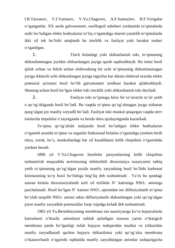 I.R.Tarxanov,  V.I.Vartanov,  V.Yu.Chagoves,  A.F.Samoylov,  B.F.Verigalar
o‘rganganlar. XX asrda galvonometr, ossillograf asbobari yordamida to‘qimalarda
sodir bo‘ladigan elektr hodisalarini to‘liq o‘rganishga sharoit yaratilib to‘qimalarda
ikki  xil  tok  bo‘lishi  aniqlanib  bu  tinchlik  va  faoliyat  yoki  harakat  tonlari
o‘rganilgan.
1. 
Tinch holatdagi yoki shikastlanish  toki, to‘qimaning
shikastlanmagan joyidan shikastlangan joyiga qarab oqaboshlaydi. Bu tonni hosil
qilish uchun va bilish uchun elektrodning bir uchi to‘qimaning shikastlanmagan
joyiga ikkinchi uchi shikastlangan joyiga tegizilsa har ikkala elektrod orasida elektr
potensial  ayirmasi  hosil  bo‘lib  galvanometr  strelkasi  harakat  qilaboshlaydi.
Shuning uchun hosil bo‘lgan elektr toki tinchlik yoki shikastlanish toki deyiladi.
2. 
Faoliyat toki to‘qimaga biror bir ta’sirotchi ta’sir yetib
u qo‘zg‘aklganda hosil bo‘ladi. Bu vaqtda to‘qima qo‘zg‘almagan joyga nisbatan
quzg‘algan joy manfiy zaryadli bo‘ladi. Faoliyat toki muskul qisqargan vaqtda nerv
tolalarida impulslar o‘tayotganda va bezda shira ajralayotganda kuzatiladi.
To‘qima  qo‘zg‘alishi  natijasida  hosil  bo‘ladigan  elektr  hodisalarini
o‘rganish asosida to‘qima va organlar funksional holatini o‘rganishga yordam berib
miya, yurak, ko‘z, muskullardagi har xil kasaliklarni kelib chiqishini o‘rganishda
yordam beradi. 
 
1896  yil  V.Yu.Chagoves  bioelektr  jarayonlarning  kelib  chiqishini
tushuntirish  maqsadida  arreniusning  elektrolitik  dissosiasiya  nazaryasini  tatbiq
yetib to‘qimaning qo‘zg‘algan joyida manfiy zaryadning hosil bo‘lishi karbonat
kislotasining ko‘p hosil bo‘lishiga bog‘liq deb tushuntiradi . Ya’ni bu qondagi
asosan kislota dissosiasiyalanib  turli xil tezlikda N+ kationiga NSO3
- anioniga
parchalanadi. Hosil bo‘lgan N+ kationi NSO-
3 apionidan tez diffuziyalanib to‘qima
bo‘ylab tarqalib NSO3
- anioni sekin diffuziyalanib shikastlangan yoki qo‘zg‘algan
joyni manfiy zaryadlab potensiallar farqi vujudga keladi deb tushuntiradi. 
1902 yil Yu.Bernshteynning membrana ion nazariyasiga ko‘ra hujayralarda
kationlarni  o‘tkazib,  anionlarni  ushlab  qoladigan  maxsus  yarim  o‘tkazgich
membrana  parda  bo‘lganligi  tufali  hujayra  tashqaridan  musbat  va  ichkaridan
manfiy  zaryadlanadi  qachon  hujayra  shikastlansa  yoki  qo‘zg‘alsa  membrana
o‘tkazuvchanli o‘zgarishi oqibatida manfiy zaryablangan anionlar tashqarigacha
