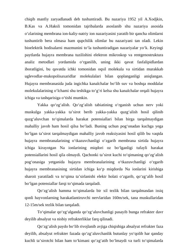 chiqib manfiy zaryadlanadi deb tushuntiradi. Bu nazariya 1952 yil A.Xodjkin,
B.Kas  va  A.Haksli  tomonidan  tajribalarda  asoslanib  shu  nazariya  asosida
o‘zlarining membrana ion-kaliy-natriy ion nazariyasini yaratib bir qancha olimlarni
tushuntirib bera olmasa ham qupchilik olimlar bu nazariyani tan oladi. Lekin
bioelektrik hodisalarni mazmunini to‘la tushuntiradigan nazariyalar yo‘k. Keyingi
paytlarda hujayra membrana tuzilishini elektron mikroskop va rentgenostruktura
analiz  metodlari  yordamida  o‘rganilib,  uning  ikki  qavat  fasfalipidlardan
iboratligini, bu qavatda ichki tomonidan oqsil  molekula va sirtidan murakkab
uglevodlar-mukopolisaxaridlar  molekulalari  bilan  qoplanganligi  aniqlangan.
Hujayra membranasida juda ingichka kanalchalar bo‘lib suv va boshqa moddalar
molekulalarining o‘lchami shu teshikga to‘g‘ri kelsa shu kanalchalar orqali hujayra
ichiga va tashqarisiga o‘tishi mumkin.
Yakka  qo‘zg‘alish.  Qo‘zg‘alish  tabiatining  o‘rganish  uchun  nerv  yoki
muskulga  yakka-yakka  ta’sirot  berib  yakka-yakka  quzg‘alish  hosil  qilinib
quzg‘aluvchan  to‘qimalarda  harakat  potensiallari  bilan  birga  tarqalmaydigan
mahalliy javob ham hosil qilsa bo‘ladi. Buning uchun pog‘onadan kuchga yega
bo‘lgan ta’sirot tarqalmaydigan mahalliy javob reaksiyasini hosil qilib bu vaqtda
hujayra  membranalarining  o‘tkazuvchanligi  o‘zgarib  membrana  sirtida  hujayra
ichiga  kirayotgan  Na  ionlarining  miqdori  oz  bo‘lganligi  tufayli  harakat
potensiallarini hosil qila olmaydi. Qachonki ta’sirot kuchi to‘qimaning qo‘zg‘alish
pog‘onasiga  yetganida  hujayra  membranalarining  o‘tkazuvchanligi  o‘zgarib
hujayra  membranasining  sirtidan  ichiga  ko‘p  miqdorda  Na  ionlarini  kirishiga
sharoit yaratiladi va to‘qima ta’sirlanishi elektr holati o‘zgarib, qo‘zg‘alib hosil
bo‘lgan potensiallar farqi to‘qimada tarqaladi.
Qo‘zg‘alish hamma to‘qimalarda bir xil tezlik bilan tarqalmasdan issiq
qonli hayvonlarning harakatlantiruvchi nervlaridan 160m/sek, tana muskullaridan
12-15m/sek tezlik bilan tarqaladi.
To‘qimalar qo‘zg‘alganda qo‘zg‘aluvchanligi pasayib bunga refrakter davr
deyilib absalyut va nisbiy refrakterliklar farq qilinadi. 
Qo‘zg‘alish paydo bo‘lib rivojlanib avjiga chiqishiga absalyut refrakter faza
deyilib, absalyut refrakter fazada qo‘zg‘aluvchanlik butunlay yo‘qolib har qanday
kuchli ta’sirotchi bilan ham to‘kimani qo‘zg‘atib bo‘lmaydi va turli to‘qimalarda
