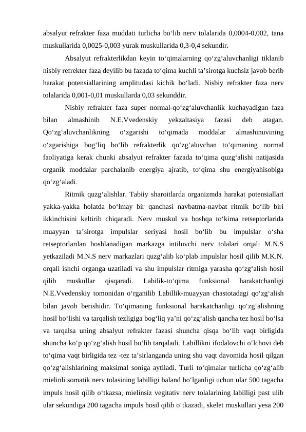 absalyut refrakter faza muddati turlicha bo‘lib nerv tolalarida 0,0004-0,002, tana
muskullarida 0,0025-0,003 yurak muskullarida 0,3-0,4 sekundir. 
Absalyut refrakterlikdan keyin to‘qimalarning qo‘zg‘aluvchanligi tiklanib
nisbiy refrekter faza deyilib bu fazada to‘qima kuchli ta’sirotga kuchsiz javob berib
harakat potensiallarining amplitudasi kichik bo‘ladi. Nisbiy refrakter faza nerv
tolalarida 0,001-0,01 muskullarda 0,03 sekunddir. 
Nisbiy refrakter faza super normal-qo‘zg‘aluvchanlik kuchayadigan faza
bilan  almashinib  N.E.Vvedenskiy  yekzaltasiya  fazasi  deb  atagan.
Qo‘zg‘aluvchanlikning  o‘zgarishi  to‘qimada  moddalar  almashinuvining
o‘zgarishiga  bog‘liq  bo‘lib  refrakterlik  qo‘zg‘aluvchan  to‘qimaning  normal
faoliyatiga kerak chunki absalyut refrakter fazada to‘qima quzg‘alishi natijasida
organik  moddalar  parchalanib  energiya  ajratib,  to‘qima  shu  energiyahisobiga
qo‘zg‘aladi. 
Ritmik quzg‘alishlar. Tabiiy sharoitlarda organizmda harakat potensiallari
yakka-yakka holatda bo‘lmay bir  qanchasi  navbatma-navbat  ritmik bo‘lib biri
ikkinchisini keltirib chiqaradi. Nerv muskul  va boshqa to‘kima retseptorlarida
muayyan  ta’sirotga  impulslar  seriyasi  hosil  bo‘lib  bu  impulslar  o‘sha
retseptorlardan  boshlanadigan  markazga  intiluvchi  nerv  tolalari  orqali  M.N.S
yetkaziladi M.N.S nerv markazlari quzg‘alib ko‘plab impulslar hosil qilib M.K.N.
orqali ishchi organga uzatiladi va shu impulslar ritmiga yarasha qo‘zg‘alish hosil
qilib  muskullar  qisqaradi.  Labilik-to‘qima  funksional  harakatchanligi
N.E.Vvedenskiy tomonidan o‘rganilib Labillik-muayyan chastotadagi qo‘zg‘alish
bilan javob berishidir. To‘qimaning funksional  harakatchanligi  qo‘zg‘alishning
hosil bo‘lishi va tarqalish tezligiga bog‘liq ya’ni qo‘zg‘alish qancha tez hosil bo‘lsa
va tarqalsa uning absalyut refrakter fazasi shuncha qisqa bo‘lib vaqt birligida
shuncha ko‘p qo‘zg‘alish hosil bo‘lib tarqaladi. Labillikni ifodalovchi o‘lchovi deb
to‘qima vaqt birligida tez -tez ta’sirlanganda uning shu vaqt davomida hosil qilgan
qo‘zg‘alishlarining maksimal soniga aytiladi. Turli to‘qimalar turlicha qo‘zg‘alib
mielinli somatik nerv tolasining labilligi baland bo‘lganligi uchun ular 500 tagacha
impuls hosil qilib o‘tkazsa, mielinsiz vegitativ nerv tolalarining labilligi past ulib
ular sekundiga 200 tagacha impuls hosil qilib o‘tkazadi, skelet muskullari yesa 200
