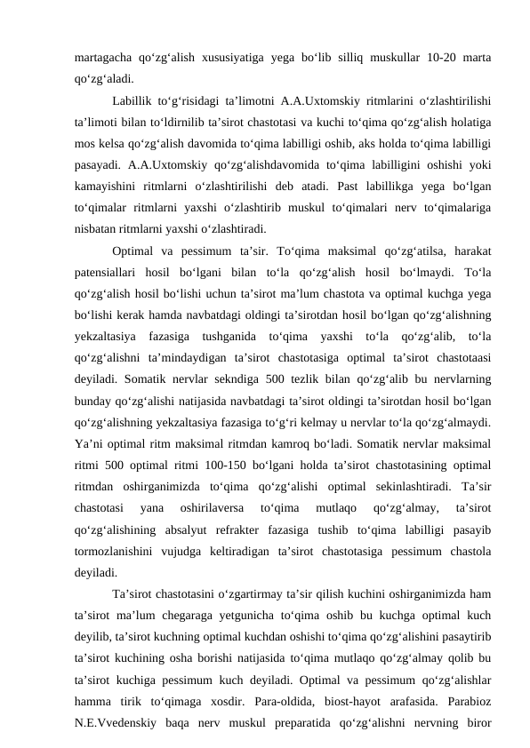 martagacha  qo‘zg‘alish  xususiyatiga  yega  bo‘lib  silliq  muskullar  10-20  marta
qo‘zg‘aladi. 
Labillik to‘g‘risidagi ta’limotni A.A.Uxtomskiy ritmlarini o‘zlashtirilishi
ta’limoti bilan to‘ldirnilib ta’sirot chastotasi va kuchi to‘qima qo‘zg‘alish holatiga
mos kelsa qo‘zg‘alish davomida to‘qima labilligi oshib, aks holda to‘qima labilligi
pasayadi.  A.A.Uxtomskiy  qo‘zg‘alishdavomida to‘qima labilligini  oshishi  yoki
kamayishini  ritmlarni  o‘zlashtirilishi  deb  atadi.  Past  labillikga  yega  bo‘lgan
to‘qimalar  ritmlarni  yaxshi  o‘zlashtirib  muskul  to‘qimalari  nerv  to‘qimalariga
nisbatan ritmlarni yaxshi o‘zlashtiradi. 
Optimal  va  pessimum  ta’sir.  To‘qima  maksimal  qo‘zg‘atilsa,  harakat
patensiallari  hosil  bo‘lgani  bilan  to‘la  qo‘zg‘alish  hosil  bo‘lmaydi.  To‘la
qo‘zg‘alish hosil bo‘lishi uchun ta’sirot ma’lum chastota va optimal kuchga yega
bo‘lishi kerak hamda navbatdagi oldingi ta’sirotdan hosil bo‘lgan qo‘zg‘alishning
yekzaltasiya  fazasiga  tushganida  to‘qima  yaxshi  to‘la  qo‘zg‘alib,  to‘la
qo‘zg‘alishni  ta’mindaydigan  ta’sirot  chastotasiga  optimal  ta’sirot  chastotaasi
deyiladi. Somatik nervlar  sekndiga 500 tezlik bilan qo‘zg‘alib bu nervlarning
bunday qo‘zg‘alishi natijasida navbatdagi ta’sirot oldingi ta’sirotdan hosil bo‘lgan
qo‘zg‘alishning yekzaltasiya fazasiga to‘g‘ri kelmay u nervlar to‘la qo‘zg‘almaydi.
Ya’ni optimal ritm maksimal ritmdan kamroq bo‘ladi. Somatik nervlar maksimal
ritmi 500 optimal ritmi 100-150 bo‘lgani holda ta’sirot chastotasining optimal
ritmdan  oshirganimizda  to‘qima  qo‘zg‘alishi  optimal  sekinlashtiradi.  Ta’sir
chastotasi  yana  oshirilaversa  to‘qima  mutlaqo  qo‘zg‘almay,  ta’sirot
qo‘zg‘alishining  absalyut  refrakter  fazasiga  tushib  to‘qima  labilligi  pasayib
tormozlanishini  vujudga  keltiradigan  ta’sirot  chastotasiga  pessimum  chastola
deyiladi. 
Ta’sirot chastotasini o‘zgartirmay ta’sir qilish kuchini oshirganimizda ham
ta’sirot  ma’lum  chegaraga yetgunicha  to‘qima oshib  bu kuchga optimal  kuch
deyilib, ta’sirot kuchning optimal kuchdan oshishi to‘qima qo‘zg‘alishini pasaytirib
ta’sirot kuchining osha borishi natijasida to‘qima mutlaqo qo‘zg‘almay qolib bu
ta’sirot kuchiga pessimum kuch deyiladi. Optimal va pessimum qo‘zg‘alishlar
hamma  tirik  to‘qimaga  xosdir.  Para-oldida,  biost-hayot  arafasida.  Parabioz
N.E.Vvedenskiy  baqa  nerv  muskul  preparatida  qo‘zg‘alishni  nervning  biror
