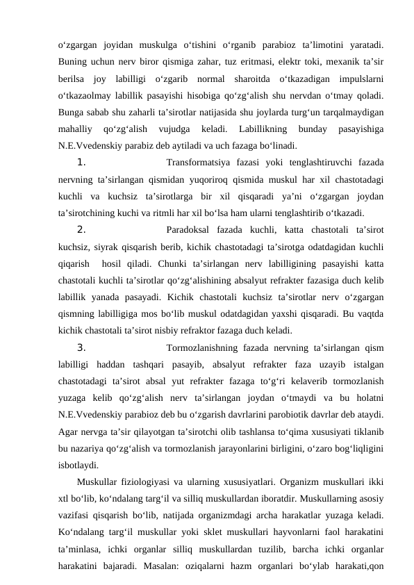 o‘zgargan  joyidan  muskulga  o‘tishini  o‘rganib  parabioz  ta’limotini  yaratadi.
Buning uchun nerv biror qismiga zahar, tuz eritmasi, elektr toki, mexanik ta’sir
berilsa  joy  labilligi  o‘zgarib  normal  sharoitda  o‘tkazadigan  impulslarni
o‘tkazaolmay labillik pasayishi hisobiga qo‘zg‘alish shu nervdan o‘tmay qoladi.
Bunga sabab shu zaharli ta’sirotlar natijasida shu joylarda turg‘un tarqalmaydigan
mahalliy  qo‘zg‘alish  vujudga  keladi.  Labillikning  bunday  pasayishiga
N.E.Vvedenskiy parabiz deb aytiladi va uch fazaga bo‘linadi. 
1. 
Transformatsiya  fazasi  yoki  tenglashtiruvchi  fazada
nervning ta’sirlangan qismidan yuqoriroq qismida muskul har xil chastotadagi
kuchli  va  kuchsiz  ta’sirotlarga  bir  xil  qisqaradi  ya’ni  o‘zgargan  joydan
ta’sirotchining kuchi va ritmli har xil bo‘lsa ham ularni tenglashtirib o‘tkazadi. 
2. 
Paradoksal  fazada  kuchli,  katta  chastotali  ta’sirot
kuchsiz, siyrak qisqarish berib, kichik chastotadagi ta’sirotga odatdagidan kuchli
qiqarish   hosil  qiladi.  Chunki  ta’sirlangan  nerv  labilligining  pasayishi  katta
chastotali kuchli ta’sirotlar qo‘zg‘alishining absalyut refrakter fazasiga duch kelib
labillik  yanada  pasayadi.  Kichik  chastotali  kuchsiz  ta’sirotlar  nerv  o‘zgargan
qismning labilligiga mos bo‘lib muskul odatdagidan yaxshi qisqaradi. Bu vaqtda
kichik chastotali ta’sirot nisbiy refraktor fazaga duch keladi.
3. 
Tormozlanishning fazada nervning ta’sirlangan  qism
labilligi  haddan  tashqari  pasayib,  absalyut  refrakter  faza  uzayib  istalgan
chastotadagi  ta’sirot  absal  yut  refrakter  fazaga  to‘g‘ri  kelaverib  tormozlanish
yuzaga  kelib  qo‘zg‘alish  nerv  ta’sirlangan  joydan  o‘tmaydi  va  bu  holatni
N.E.Vvedenskiy parabioz deb bu o‘zgarish davrlarini parobiotik davrlar deb ataydi.
Agar nervga ta’sir qilayotgan ta’sirotchi olib tashlansa to‘qima xususiyati tiklanib
bu nazariya qo‘zg‘alish va tormozlanish jarayonlarini birligini, o‘zaro bog‘liqligini
isbotlaydi. 
Muskullar fiziologiyasi va ularning xususiyatlari. Organizm muskullari ikki
xtl bo‘lib, ko‘ndalang targ‘il va silliq muskullardan iboratdir. Muskullarning asosiy
vazifasi qisqarish bo‘lib, natijada organizmdagi archa harakatlar yuzaga keladi.
Ko‘ndalang targ‘il muskullar yoki sklet muskullari hayvonlarni faol harakatini
ta’minlasa,  ichki  organlar  silliq  muskullardan  tuzilib,  barcha  ichki  organlar
harakatini  bajaradi.  Masalan:  oziqalarni  hazm  organlari  bo‘ylab  harakati,qon
