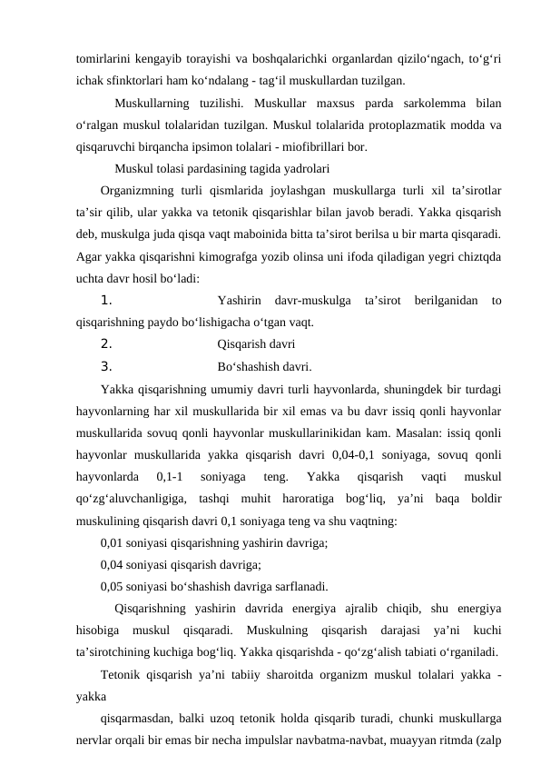 tomirlarini kengayib torayishi va boshqalarichki organlardan qizilo‘ngach, to‘g‘ri
ichak sfinktorlari ham ko‘ndalang - tag‘il muskullardan tuzilgan.
 
Muskullarning  tuzilishi.  Muskullar  maxsus  parda  sarkolemma  bilan
o‘ralgan muskul tolalaridan tuzilgan. Muskul tolalarida protoplazmatik modda va
qisqaruvchi birqancha ipsimon tolalari - miofibrillari bor.
Muskul tolasi pardasining tagida yadrolari 
Organizmning  turli  qismlarida  joylashgan  muskullarga  turli  xil  ta’sirotlar
ta’sir qilib, ular yakka va tetonik qisqarishlar bilan javob beradi. Yakka qisqarish
deb, muskulga juda qisqa vaqt maboinida bitta ta’sirot berilsa u bir marta qisqaradi.
Agar yakka qisqarishni kimografga yozib olinsa uni ifoda qiladigan yegri chiztqda
uchta davr hosil bo‘ladi: 
1. 
Yashirin  davr-muskulga  ta’sirot  berilganidan  to
qisqarishning paydo bo‘lishigacha o‘tgan vaqt.
2. 
Qisqarish davri 
3. 
Bo‘shashish davri.
Yakka qisqarishning umumiy davri turli hayvonlarda, shuningdek bir turdagi
hayvonlarning har xil muskullarida bir xil emas va bu davr issiq qonli hayvonlar
muskullarida sovuq qonli hayvonlar muskullarinikidan kam. Masalan: issiq qonli
hayvonlar  muskullarida  yakka  qisqarish  davri  0,04-0,1  soniyaga,  sovuq  qonli
hayvonlarda  0,1-1  soniyaga  teng.  Yakka  qisqarish  vaqti  muskul
qo‘zg‘aluvchanligiga,  tashqi  muhit  haroratiga  bog‘liq,  ya’ni  baqa  boldir
muskulining qisqarish davri 0,1 soniyaga teng va shu vaqtning:
0,01 soniyasi qisqarishning yashirin davriga;
0,04 soniyasi qisqarish davriga;
0,05 soniyasi bo‘shashish davriga sarflanadi.
Qisqarishning  yashirin  davrida  energiya  ajralib  chiqib,  shu  energiya
hisobiga  muskul  qisqaradi.  Muskulning  qisqarish  darajasi  ya’ni  kuchi
ta’sirotchining kuchiga bog‘liq. Yakka qisqarishda - qo‘zg‘alish tabiati o‘rganiladi.
Tetonik qisqarish ya’ni tabiiy sharoitda organizm muskul tolalari yakka -
yakka 
qisqarmasdan, balki uzoq tetonik holda qisqarib turadi, chunki muskullarga
nervlar orqali bir emas bir necha impulslar navbatma-navbat, muayyan ritmda (zalp
