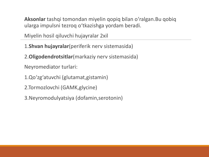 Aksonlar tashqi tomondan miyelin qopiq bilan o‘ralgan.Bu qobiq
ularga impulsni tezroq o‘tkazishga yordam beradi.
Miyelin hosil qiluvchi hujayralar 2xil
1.Shvan hujayralar(periferik nerv sistemasida)
2.Oligodendrotsitlar(markaziy nerv sistemasida)
Neyromediator turlari:
1.Qo‘zg‘atuvchi (glutamat,gistamin)
2.Tormozlovchi (GAMK,glycine)
3.Neyromodulyatsiya (dofamin,serotonin)
