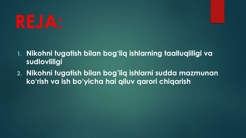 REJA:
1. Nikohni tugatish bilan bog‘liq ishlarning taalluqliligi va
sudlovliligi
2. Nikohni tugatish bilan bog’liq ishlarni sudda mazmunan
ko‘rish va ish bo‘yicha hal qiluv qarori chiqarish
