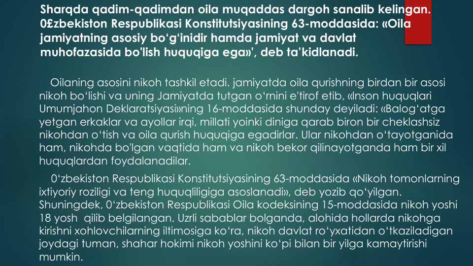 Sharqda qadim-qadimdan oila muqaddas dargoh sanalib kelingan.
0£zbekiston Respublikasi Konstitutsiyasining 63-moddasida: «Oila
jamiyatning asosiy bo‘g‘inidir hamda jamiyat va davlat
muhofazasida bo'lish huquqiga ega»', deb ta’kidlanadi. 
Oilaning asosini nikoh tashkil etadi. jamiyatda oila qurishning birdan bir asosi
nikoh bo‘lishi va uning Jamiyatda tutgan o‘rnini e'tirof etib, «lnson huquqlari
Umumjahon Deklaratsiyasi»ning 16-moddasida shunday deyiladi: «Balog‘atga
yetgan erkaklar va ayollar irqi, millati yoinki diniga qarab biron bir cheklashsiz
nikohdan o‘tish va oila qurish huquqiga egadirlar. Ular nikohdan o‘tayotganida
ham, nikohda bo'lgan vaqtida ham va nikoh bekor qilinayotganda ham bir xil
huquqlardan foydalanadilar.
0‘zbekiston Respublikasi Konstitutsiyasining 63-moddasida «Nikoh tomonlarning
ixtiyoriy roziligi va teng huquqliligiga asoslanadi», deb yozib qo‘yilgan. 
Shuningdek, 0‘zbekiston Respublikasi Oila kodeksining 15-moddasida nikoh yoshi
18 yosh qilib belgilangan. Uzrli sabablar bolganda, alohida hollarda nikohga
kirishni xohlovchilarning iltimosiga ko‘ra, nikoh davlat ro‘yxatidan o‘tkaziladigan
joydagi tuman, shahar hokimi nikoh yoshini ko‘pi bilan bir yilga kamaytirishi
mumkin.
