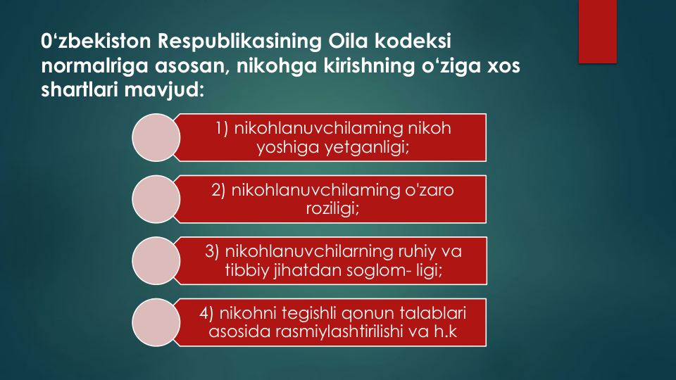 0‘zbekiston Respublikasining Oila kodeksi
normalriga asosan, nikohga kirishning o‘ziga xos
shartlari mavjud:
1) nikohlanuvchilaming nikoh
yoshiga yetganligi;
2) nikohlanuvchilaming o'zaro
roziligi;
3) nikohlanuvchilarning ruhiy va
tibbiy jihatdan soglom- ligi;
4) nikohni tegishli qonun talablari
asosida rasmiylashtirilishi va h.k
