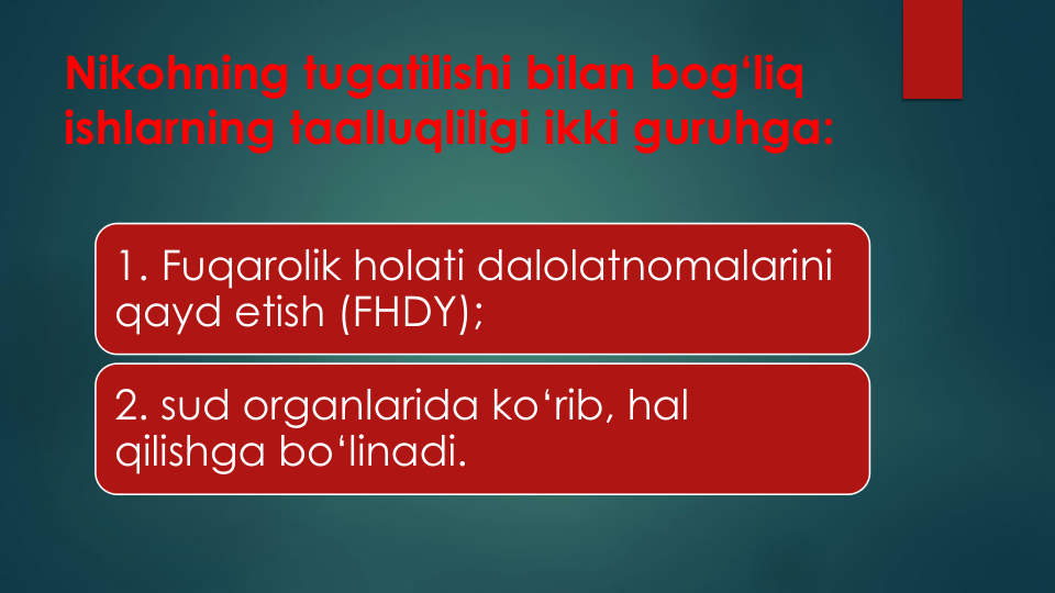Nikohning tugatilishi bilan bog‘liq
ishlarning taalluqliligi ikki guruhga: 
1. Fuqarolik holati dalolatnomalarini 
qayd etish (FHDY);
2. sud organlarida ko‘rib, hal 
qilishga bo‘linadi.
