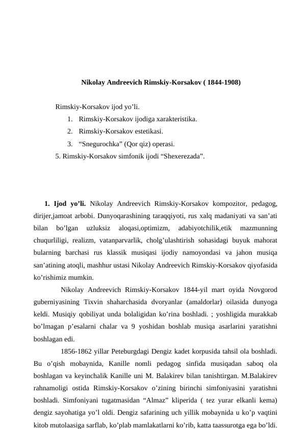 Nikolay Andreevich Rimskiy-Korsakov ( 1844-1908)
 Rimskiy-Korsakov ijod yo’li.
1.
Rimskiy-Korsakov ijodiga xarakteristika.
2.
Rimskiy-Korsakov estetikasi.
3.
“Snegurochka” (Qor qiz) operasi.
 5. Rimskiy-Korsakov simfonik ijodi “Shexerezada”. 
 
1.  Ijod  yo’li.  Nikolay  Andreevich  Rimskiy-Korsakov  kompozitor,  pedagog,
dirijer,jamoat arbobi. Dunyoqarashining taraqqiyoti, rus xalq madaniyati va san’ati
bilan  bo’lgan  uzluksiz  aloqasi,optimizm,  adabiyotchilik,etik  mazmunning
chuqurliligi, realizm, vatanparvarlik, cholg’ulashtirish sohasidagi  buyuk mahorat
bularning  barchasi  rus  klassik  musiqasi  ijodiy  namoyondasi  va  jahon  musiqa
san’atining atoqli, mashhur ustasi Nikolay Andreevich Rimskiy-Korsakov qiyofasida
ko’rishimiz mumkin.
 
Nikolay Andreevich  Rimskiy-Korsakov  1844-yil  mart  oyida  Novgorod
guberniyasining  Tixvin  shaharchasida  dvoryanlar  (amaldorlar)  oilasida  dunyoga
keldi. Musiqiy qobiliyat unda bolaligidan ko’rina boshladi. ; yoshligida murakkab
bo’lmagan p’esalarni chalar va 9 yoshidan boshlab musiqa asarlarini yaratishni
boshlagan edi.
 
1856-1862 yillar Peteburgdagi Dengiz kadet korpusida tahsil ola boshladi.
Bu  o’qish  mobaynida,  Kanille  nomli  pedagog  sinfida  musiqadan  saboq  ola
boshlagan va keyinchalik Kanille uni M. Balakirev bilan tanishtirgan. M.Balakirev
rahnamoligi  ostida  Rimskiy-Korsakov  o’zining  birinchi  simfoniyasini  yaratishni
boshladi. Simfoniyani tugatmasidan “Almaz” kliperida ( tez yurar elkanli kema)
dengiz sayohatiga yo’l oldi. Dengiz safarining uch yillik mobaynida u ko’p vaqtini
kitob mutolaasiga sarflab, ko’plab mamlakatlarni ko’rib, katta taassurotga ega bo’ldi.
