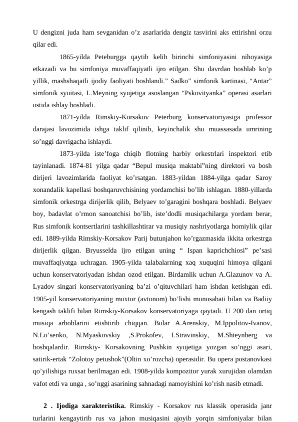 U dengizni juda ham sevganidan o’z asarlarida dengiz tasvirini aks ettirishni orzu
qilar edi.
 
1865-yilda  Peteburgga  qaytib  kelib  birinchi  simfoniyasini  nihoyasiga
etkazadi va bu simfoniya muvaffaqiyatli ijro etilgan. Shu davrdan boshlab ko’p
yillik, mashshaqatli ijodiy faoliyati boshlandi.” Sadko” simfonik kartinasi, “Antar”
simfonik syuitasi, L.Meyning syujetiga asoslangan “Pskovityanka” operasi asarlari
ustida ishlay boshladi.
 
1871-yilda  Rimskiy-Korsakov  Peterburg  konservatoriyasiga  professor
darajasi  lavozimida  ishga  taklif  qilinib,  keyinchalik  shu  muassasada  umrining
so’nggi davrigacha ishlaydi.
 
1873-yilda  iste’foga  chiqib  flotning  harbiy  orkestrlari  inspektori  etib
tayinlanadi. 1874-81 yilga qadar “Bepul musiqa maktabi”ning direktori va bosh
dirijeri  lavozimlarida  faoliyat  ko’rsatgan.  1883-yildan  1884-yilga  qadar  Saroy
xonandalik kapellasi boshqaruvchisining yordamchisi bo’lib ishlagan. 1880-yillarda
simfonik orkestrga dirijerlik qilib, Belyaev to’garagini boshqara boshladi. Belyaev
boy, badavlat o’rmon sanoatchisi bo’lib, iste’dodli musiqachilarga yordam berar,
Rus simfonik kontsertlarini tashkillashtirar va musiqiy nashriyotlarga homiylik qilar
edi. 1889-yilda Rimskiy-Korsakov Parij butunjahon ko’rgazmasida ikkita orkestrga
dirijerlik  qilgan.  Bryusselda  ijro  etilgan  uning  “  Ispan  kaprichchiosi”  pe’sasi
muvaffaqiyatga uchragan. 1905-yilda talabalarning xaq xuquqini himoya qilgani
uchun konservatoriyadan ishdan ozod etilgan. Birdamlik uchun A.Glazunov va A.
Lyadov singari konservatoriyaning ba’zi o’qituvchilari ham ishdan ketishgan edi.
1905-yil konservatoriyaning muxtor (avtonom) bo’lishi munosabati bilan va Badiiy
kengash taklifi bilan Rimskiy-Korsakov konservatoriyaga qaytadi. U 200 dan ortiq
musiqa  arboblarini  etishtirib  chiqqan.  Bular  A.Arenskiy,  M.Ippolitov-Ivanov,
N.Lo’senko,  N.Myaskovskiy  ,S.Prokofev,  I.Stravinskiy,  M.Shteynberg  va
boshqalardir.  Rimskiy-  Korsakovning  Pushkin  syujetiga  yozgan  so’nggi  asari,
satirik-ertak “Zolotoy petushok”(Oltin xo’rozcha) operasidir. Bu opera postanovkasi
qo’yilishiga ruxsat berilmagan edi. 1908-yilda kompozitor yurak xurujidan olamdan
vafot etdi va unga , so’nggi asarining sahnadagi namoyishini ko’rish nasib etmadi. 
 
2 . Ijodiga xarakteristika.  Rimskiy -  Korsakov rus  klassik  operasida janr
turlarini  kengaytirib  rus  va  jahon  musiqasini  ajoyib  yorqin  simfoniyalar  bilan
