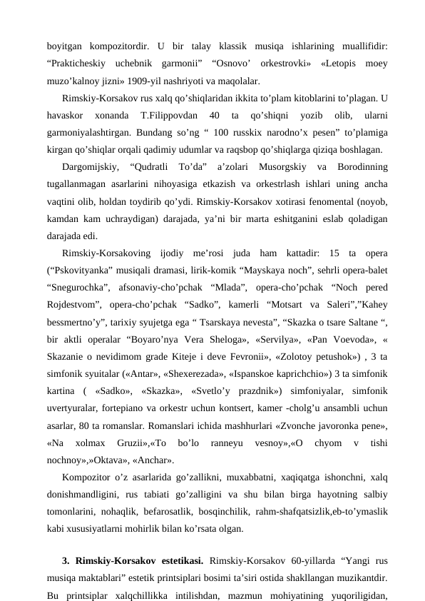 boyitgan  kompozitordir.  U  bir  talay  klassik  musiqa  ishlarining  muallifidir:
“Prakticheskiy  uchebnik  garmonii”  “Osnovo’  orkestrovki»  «Letopis  moey
muzo’kalnoy jizni» 1909-yil nashriyoti va maqolalar. 
Rimskiy-Korsakov rus xalq qo’shiqlaridan ikkita to’plam kitoblarini to’plagan. U
havaskor  xonanda  T.Filippovdan  40  ta  qo’shiqni  yozib  olib,  ularni
garmoniyalashtirgan. Bundang so’ng “ 100 russkix narodno’x pesen” to’plamiga
kirgan qo’shiqlar orqali qadimiy udumlar va raqsbop qo’shiqlarga qiziqa boshlagan.
Dargomijskiy,  “Qudratli  To’da”  a’zolari  Musorgskiy  va  Borodinning
tugallanmagan  asarlarini  nihoyasiga  etkazish  va  orkestrlash  ishlari  uning  ancha
vaqtini olib, holdan toydirib qo’ydi. Rimskiy-Korsakov xotirasi fenomental (noyob,
kamdan kam uchraydigan) darajada, ya’ni bir marta eshitganini eslab qoladigan
darajada edi. 
Rimskiy-Korsakoving  ijodiy  me’rosi  juda  ham  kattadir:  15  ta  opera
(“Pskovityanka” musiqali dramasi, lirik-komik “Mayskaya noch”, sehrli opera-balet
“Snegurochka”,  afsonaviy-cho’pchak  “Mlada”,  opera-cho’pchak  “Noch  pered
Rojdestvom”,  opera-cho’pchak  “Sadko”,  kamerli  “Motsart  va  Saleri”,”Kahey
bessmertno’y”, tarixiy syujetga ega “ Tsarskaya nevesta”, “Skazka o tsare Saltane “,
bir  aktli  operalar  “Boyaro’nya  Vera  Sheloga»,  «Servilya»,  «Pan  Voevoda»,  «
Skazanie o nevidimom grade Kiteje i deve Fevronii», «Zolotoy petushok») , 3 ta
simfonik syuitalar («Antar», «Shexerezada», «Ispanskoe kaprichchio») 3 ta simfonik
kartina  (  «Sadko»,  «Skazka»,  «Svetlo’y  prazdnik»)  simfoniyalar,  simfonik
uvertyuralar, fortepiano va orkestr uchun kontsert, kamer -cholg’u ansambli uchun
asarlar, 80 ta romanslar. Romanslari ichida mashhurlari «Zvonche javoronka pene»,
«Na  xolmax  Gruzii»,«To  bo’lo  ranneyu  vesnoy»,«O  chyom  v  tishi
nochnoy»,»Oktava», «Anchar». 
Kompozitor o’z asarlarida go’zallikni, muxabbatni, xaqiqatga ishonchni, xalq
donishmandligini,  rus  tabiati  go’zalligini  va  shu  bilan  birga  hayotning  salbiy
tomonlarini, nohaqlik, befarosatlik, bosqinchilik, rahm-shafqatsizlik,eb-to’ymaslik
kabi xususiyatlarni mohirlik bilan ko’rsata olgan. 
 
3.  Rimskiy-Korsakov  estetikasi.  Rimskiy-Korsakov  60-yillarda  “Yangi  rus
musiqa maktablari” estetik printsiplari bosimi ta’siri ostida shakllangan muzikantdir.
Bu  printsiplar  xalqchillikka  intilishdan,  mazmun  mohiyatining  yuqoriligidan,
