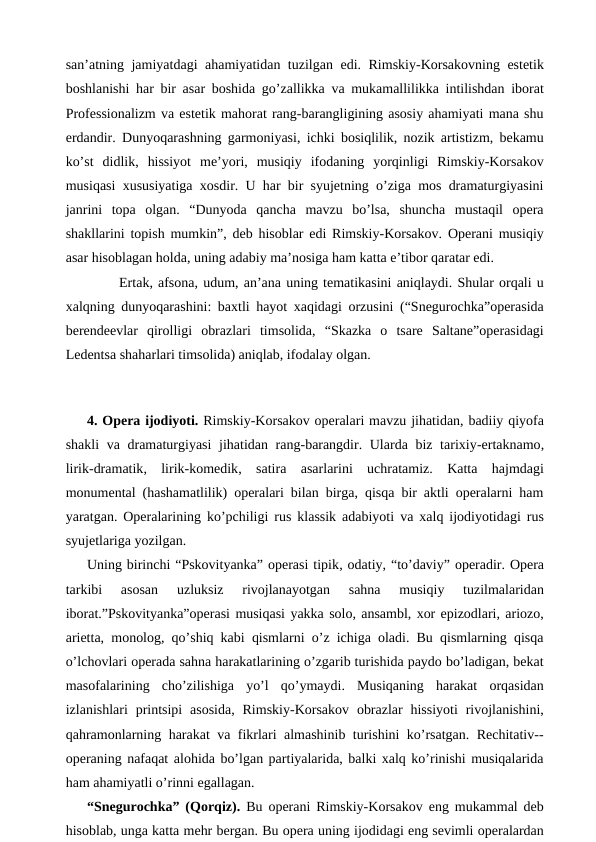 san’atning jamiyatdagi ahamiyatidan tuzilgan edi. Rimskiy-Korsakovning estetik
boshlanishi har bir asar boshida go’zallikka va mukamallilikka intilishdan iborat
Professionalizm va estetik mahorat rang-barangligining asosiy ahamiyati mana shu
erdandir. Dunyoqarashning garmoniyasi, ichki bosiqlilik, nozik artistizm, bekamu
ko’st  didlik,  hissiyot  me’yori,  musiqiy  ifodaning  yorqinligi  Rimskiy-Korsakov
musiqasi xususiyatiga xosdir. U har bir syujetning o’ziga mos dramaturgiyasini
janrini  topa  olgan.  “Dunyoda  qancha  mavzu  bo’lsa,  shuncha  mustaqil  opera
shakllarini topish mumkin”, deb hisoblar edi Rimskiy-Korsakov. Operani musiqiy
asar hisoblagan holda, uning adabiy ma’nosiga ham katta e’tibor qaratar edi.
 
Ertak, afsona, udum, an’ana uning tematikasini aniqlaydi. Shular orqali u
xalqning dunyoqarashini: baxtli hayot xaqidagi orzusini (“Snegurochka”operasida
berendeevlar  qirolligi  obrazlari  timsolida,  “Skazka  o  tsare  Saltane”operasidagi
Ledentsa shaharlari timsolida) aniqlab, ifodalay olgan.
 
 
4. Opera ijodiyoti. Rimskiy-Korsakov operalari mavzu jihatidan, badiiy qiyofa
shakli  va dramaturgiyasi  jihatidan rang-barangdir. Ularda biz tarixiy-ertaknamo,
lirik-dramatik, lirik-komedik, satira  asarlarini  uchratamiz.  Katta  hajmdagi
monumental (hashamatlilik) operalari bilan birga, qisqa bir aktli operalarni ham
yaratgan. Operalarining ko’pchiligi rus klassik adabiyoti va xalq ijodiyotidagi rus
syujetlariga yozilgan. 
Uning birinchi “Pskovityanka” operasi tipik, odatiy, “to’daviy” operadir. Opera
tarkibi  asosan  uzluksiz  rivojlanayotgan  sahna  musiqiy  tuzilmalaridan
iborat.”Pskovityanka”operasi musiqasi yakka solo, ansambl, xor epizodlari, ariozo,
arietta, monolog, qo’shiq kabi qismlarni o’z ichiga oladi. Bu qismlarning qisqa
o’lchovlari operada sahna harakatlarining o’zgarib turishida paydo bo’ladigan, bekat
masofalarining  cho’zilishiga  yo’l  qo’ymaydi.  Musiqaning  harakat  orqasidan
izlanishlari  printsipi  asosida,  Rimskiy-Korsakov  obrazlar  hissiyoti  rivojlanishini,
qahramonlarning harakat va fikrlari almashinib turishini ko’rsatgan. Rechitativ--
operaning nafaqat alohida bo’lgan partiyalarida, balki xalq ko’rinishi musiqalarida
ham ahamiyatli o’rinni egallagan.
“Snegurochka” (Qorqiz).  Bu operani Rimskiy-Korsakov eng mukammal deb
hisoblab, unga katta mehr bergan. Bu opera uning ijodidagi eng sevimli operalardan
