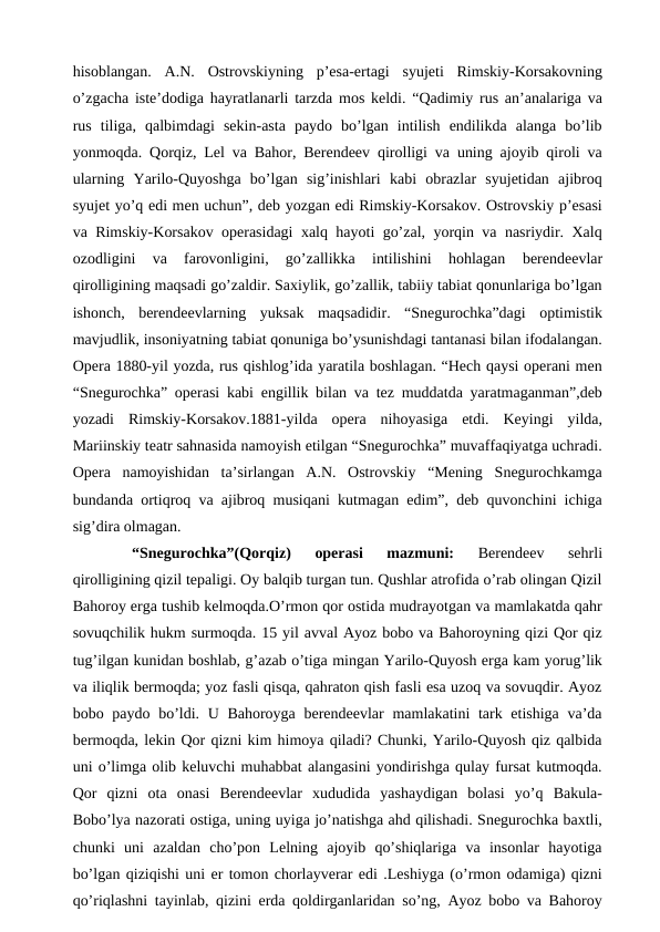 hisoblangan.  A.N.  Ostrovskiyning  p’esa-ertagi  syujeti  Rimskiy-Korsakovning
o’zgacha iste’dodiga hayratlanarli tarzda mos keldi. “Qadimiy rus an’analariga va
rus  tiliga,  qalbimdagi  sekin-asta  paydo  bo’lgan  intilish  endilikda  alanga  bo’lib
yonmoqda. Qorqiz, Lel va Bahor, Berendeev qirolligi va uning ajoyib qiroli va
ularning  Yarilo-Quyoshga  bo’lgan  sig’inishlari  kabi  obrazlar  syujetidan  ajibroq
syujet yo’q edi men uchun”, deb yozgan edi Rimskiy-Korsakov. Ostrovskiy p’esasi
va Rimskiy-Korsakov operasidagi xalq hayoti go’zal, yorqin va nasriydir. Xalq
ozodligini  va  farovonligini,  go’zallikka  intilishini  hohlagan 
berendeevlar
qirolligining maqsadi go’zaldir. Saxiylik, go’zallik, tabiiy tabiat qonunlariga bo’lgan
ishonch,  berendeevlarning  yuksak  maqsadidir.  “Snegurochka”dagi  optimistik
mavjudlik, insoniyatning tabiat qonuniga bo’ysunishdagi tantanasi bilan ifodalangan.
Opera 1880-yil yozda, rus qishlog’ida yaratila boshlagan. “Hech qaysi operani men
“Snegurochka” operasi kabi engillik bilan va tez muddatda yaratmaganman”,deb
yozadi  Rimskiy-Korsakov.1881-yilda  opera  nihoyasiga  etdi.  Keyingi  yilda,
Mariinskiy teatr sahnasida namoyish etilgan “Snegurochka” muvaffaqiyatga uchradi.
Opera  namoyishidan  ta’sirlangan  A.N.  Ostrovskiy  “Mening  Snegurochkamga
bundanda ortiqroq va ajibroq musiqani kutmagan edim”, deb quvonchini ichiga
sig’dira olmagan.
 
“Snegurochka”(Qorqiz)  operasi  mazmuni:
 Berendeev  sehrli
qirolligining qizil tepaligi. Oy balqib turgan tun. Qushlar atrofida o’rab olingan Qizil
Bahoroy erga tushib kelmoqda.O’rmon qor ostida mudrayotgan va mamlakatda qahr
sovuqchilik hukm surmoqda. 15 yil avval Ayoz bobo va Bahoroyning qizi Qor qiz
tug’ilgan kunidan boshlab, g’azab o’tiga mingan Yarilo-Quyosh erga kam yorug’lik
va iliqlik bermoqda; yoz fasli qisqa, qahraton qish fasli esa uzoq va sovuqdir. Ayoz
bobo paydo bo’ldi. U Bahoroyga berendeevlar  mamlakatini tark etishiga va’da
bermoqda, lekin Qor qizni kim himoya qiladi? Chunki, Yarilo-Quyosh qiz qalbida
uni o’limga olib keluvchi muhabbat alangasini yondirishga qulay fursat kutmoqda.
Qor  qizni  ota  onasi  Berendeevlar  xududida  yashaydigan  bolasi  yo’q  Bakula-
Bobo’lya nazorati ostiga, uning uyiga jo’natishga ahd qilishadi. Snegurochka baxtli,
chunki  uni  azaldan  cho’pon  Lelning  ajoyib  qo’shiqlariga  va  insonlar  hayotiga
bo’lgan qiziqishi uni er tomon chorlayverar edi .Leshiyga (o’rmon odamiga) qizni
qo’riqlashni tayinlab, qizini erda qoldirganlaridan so’ng, Ayoz bobo va Bahoroy
