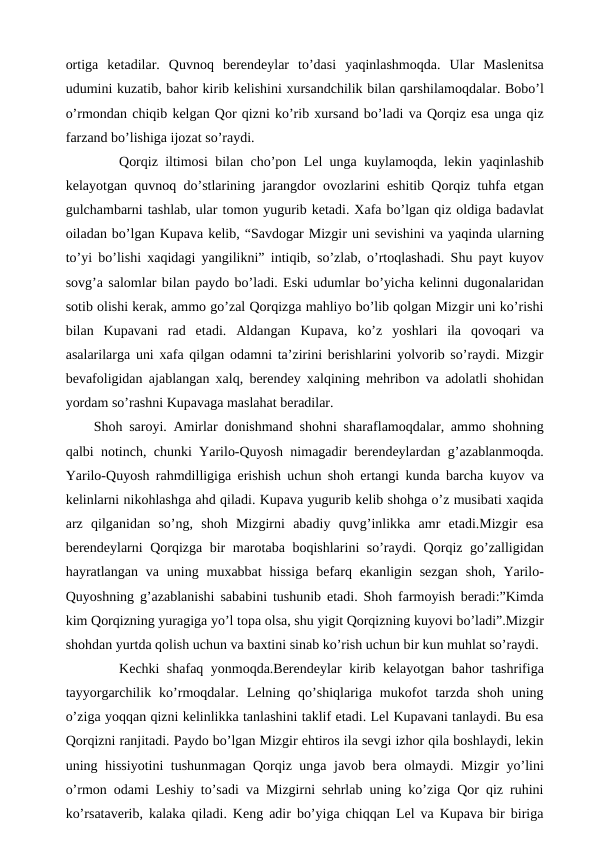 ortiga  ketadilar.  Quvnoq  berendeylar  to’dasi  yaqinlashmoqda.  Ular  Maslenitsa
udumini kuzatib, bahor kirib kelishini xursandchilik bilan qarshilamoqdalar. Bobo’l
o’rmondan chiqib kelgan Qor qizni ko’rib xursand bo’ladi va Qorqiz esa unga qiz
farzand bo’lishiga ijozat so’raydi.
 
Qorqiz iltimosi bilan cho’pon Lel unga kuylamoqda, lekin yaqinlashib
kelayotgan quvnoq do’stlarining jarangdor ovozlarini eshitib Qorqiz tuhfa etgan
gulchambarni tashlab, ular tomon yugurib ketadi. Xafa bo’lgan qiz oldiga badavlat
oiladan bo’lgan Kupava kelib, “Savdogar Mizgir uni sevishini va yaqinda ularning
to’yi bo’lishi xaqidagi yangilikni” intiqib, so’zlab, o’rtoqlashadi. Shu payt kuyov
sovg’a salomlar bilan paydo bo’ladi. Eski udumlar bo’yicha kelinni dugonalaridan
sotib olishi kerak, ammo go’zal Qorqizga mahliyo bo’lib qolgan Mizgir uni ko’rishi
bilan  Kupavani  rad  etadi.  Aldangan  Kupava,  ko’z  yoshlari  ila  qovoqari  va
asalarilarga uni xafa qilgan odamni ta’zirini berishlarini yolvorib so’raydi. Mizgir
bevafoligidan ajablangan xalq, berendey xalqining mehribon va adolatli shohidan
yordam so’rashni Kupavaga maslahat beradilar.
 Shoh saroyi. Amirlar donishmand shohni sharaflamoqdalar, ammo shohning
qalbi notinch, chunki Yarilo-Quyosh nimagadir berendeylardan g’azablanmoqda.
Yarilo-Quyosh rahmdilligiga erishish uchun shoh ertangi kunda barcha kuyov va
kelinlarni nikohlashga ahd qiladi. Kupava yugurib kelib shohga o’z musibati xaqida
arz  qilganidan  so’ng,  shoh  Mizgirni  abadiy  quvg’inlikka  amr  etadi.Mizgir  esa
berendeylarni Qorqizga bir marotaba boqishlarini so’raydi. Qorqiz go’zalligidan
hayratlangan va  uning muxabbat  hissiga  befarq  ekanligin sezgan  shoh,  Yarilo-
Quyoshning g’azablanishi sababini tushunib etadi. Shoh farmoyish beradi:”Kimda
kim Qorqizning yuragiga yo’l topa olsa, shu yigit Qorqizning kuyovi bo’ladi”.Mizgir
shohdan yurtda qolish uchun va baxtini sinab ko’rish uchun bir kun muhlat so’raydi.
 
Kechki shafaq yonmoqda.Berendeylar kirib kelayotgan bahor tashrifiga
tayyorgarchilik  ko’rmoqdalar.  Lelning  qo’shiqlariga  mukofot  tarzda  shoh  uning
o’ziga yoqqan qizni kelinlikka tanlashini taklif etadi. Lel Kupavani tanlaydi. Bu esa
Qorqizni ranjitadi. Paydo bo’lgan Mizgir ehtiros ila sevgi izhor qila boshlaydi, lekin
uning hissiyotini tushunmagan Qorqiz unga javob bera olmaydi. Mizgir yo’lini
o’rmon odami Leshiy to’sadi va Mizgirni sehrlab uning ko’ziga Qor qiz ruhini
ko’rsataverib, kalaka qiladi. Keng adir bo’yiga chiqqan Lel va Kupava bir biriga

