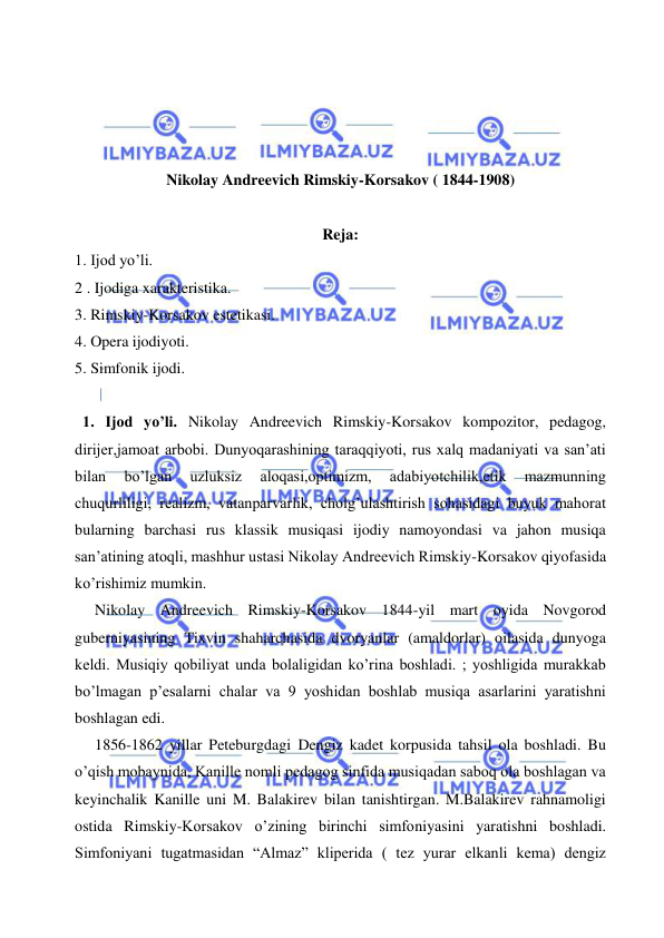  
 
 
 
 
 
Nikolay Andreevich Rimskiy-Korsakov ( 1844-1908) 
 
Reja: 
1. Ijod yo’li. 
2 . Ijodiga xarakteristika. 
3. Rimskiy-Korsakov estetikasi. 
4. Opera ijodiyoti. 
5. Simfonik ijodi. 
 
  1. Ijod yo’li. Nikolay Andreevich Rimskiy-Korsakov kompozitor, pedagog, 
dirijer,jamoat arbobi. Dunyoqarashining taraqqiyoti, rus xalq madaniyati va san’ati 
bilan 
bo’lgan 
uzluksiz 
aloqasi,optimizm, 
adabiyotchilik,etik 
mazmunning 
chuqurliligi, realizm, vatanparvarlik, cholg’ulashtirish sohasidagi buyuk mahorat 
bularning barchasi rus klassik musiqasi ijodiy namoyondasi va jahon musiqa 
san’atining atoqli, mashhur ustasi Nikolay Andreevich Rimskiy-Korsakov qiyofasida 
ko’rishimiz mumkin. 
  Nikolay Andreevich Rimskiy-Korsakov 1844-yil mart oyida Novgorod 
guberniyasining Tixvin shaharchasida dvoryanlar (amaldorlar) oilasida dunyoga 
keldi. Musiqiy qobiliyat unda bolaligidan ko’rina boshladi. ; yoshligida murakkab 
bo’lmagan p’esalarni chalar va 9 yoshidan boshlab musiqa asarlarini yaratishni 
boshlagan edi. 
  1856-1862 yillar Peteburgdagi Dengiz kadet korpusida tahsil ola boshladi. Bu 
o’qish mobaynida, Kanille nomli pedagog sinfida musiqadan saboq ola boshlagan va 
keyinchalik Kanille uni M. Balakirev bilan tanishtirgan. M.Balakirev rahnamoligi 
ostida Rimskiy-Korsakov o’zining birinchi simfoniyasini yaratishni boshladi. 
Simfoniyani tugatmasidan “Almaz” kliperida ( tez yurar elkanli kema) dengiz 

