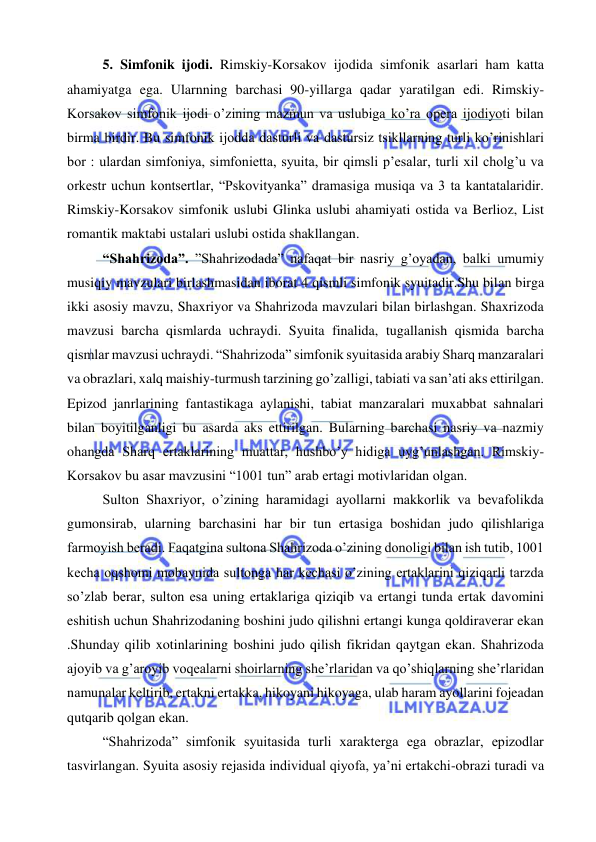  
 
5. Simfonik ijodi. Rimskiy-Korsakov ijodida simfonik asarlari ham katta 
ahamiyatga ega. Ularnning barchasi 90-yillarga qadar yaratilgan edi. Rimskiy-
Korsakov simfonik ijodi o’zining mazmun va uslubiga ko’ra opera ijodiyoti bilan 
birma birdir. Bu simfonik ijodda dasturli va dastursiz tsikllarning turli ko’rinishlari 
bor : ulardan simfoniya, simfonietta, syuita, bir qimsli p’esalar, turli xil cholg’u va 
orkestr uchun kontsertlar, “Pskovityanka” dramasiga musiqa va 3 ta kantatalaridir. 
Rimskiy-Korsakov simfonik uslubi Glinka uslubi ahamiyati ostida va Berlioz, List 
romantik maktabi ustalari uslubi ostida shakllangan. 
“Shahrizoda”. ”Shahrizodada” nafaqat bir nasriy g’oyadan, balki umumiy 
musiqiy mavzulari birlashmasidan iborat 4 qismli simfonik syuitadir.Shu bilan birga 
ikki asosiy mavzu, Shaxriyor va Shahrizoda mavzulari bilan birlashgan. Shaxrizoda 
mavzusi barcha qismlarda uchraydi. Syuita finalida, tugallanish qismida barcha 
qismlar mavzusi uchraydi. “Shahrizoda” simfonik syuitasida arabiy Sharq manzaralari 
va obrazlari, xalq maishiy-turmush tarzining go’zalligi, tabiati va san’ati aks ettirilgan. 
Epizod janrlarining fantastikaga aylanishi, tabiat manzaralari muxabbat sahnalari 
bilan boyitilganligi bu asarda aks ettirilgan. Bularning barchasi nasriy va nazmiy 
ohangda Sharq ertaklarining muattar, hushbo’y hidiga uyg’unlashgan. Rimskiy-
Korsakov bu asar mavzusini “1001 tun” arab ertagi motivlaridan olgan. 
Sulton Shaxriyor, o’zining haramidagi ayollarni makkorlik va bevafolikda 
gumonsirab, ularning barchasini har bir tun ertasiga boshidan judo qilishlariga 
farmoyish beradi. Faqatgina sultona Shahrizoda o’zining donoligi bilan ish tutib, 1001 
kecha oqshomi mobaynida sultonga har kechasi o’zining ertaklarini qiziqarli tarzda 
so’zlab berar, sulton esa uning ertaklariga qiziqib va ertangi tunda ertak davomini 
eshitish uchun Shahrizodaning boshini judo qilishni ertangi kunga qoldiraverar ekan 
.Shunday qilib xotinlarining boshini judo qilish fikridan qaytgan ekan. Shahrizoda 
ajoyib va g’aroyib voqealarni shoirlarning she’rlaridan va qo’shiqlarning she’rlaridan 
namunalar keltirib, ertakni ertakka, hikoyani hikoyaga, ulab haram ayollarini fojeadan 
qutqarib qolgan ekan. 
“Shahrizoda” simfonik syuitasida turli xarakterga ega obrazlar, epizodlar 
tasvirlangan. Syuita asosiy rejasida individual qiyofa, ya’ni ertakchi-obrazi turadi va 
