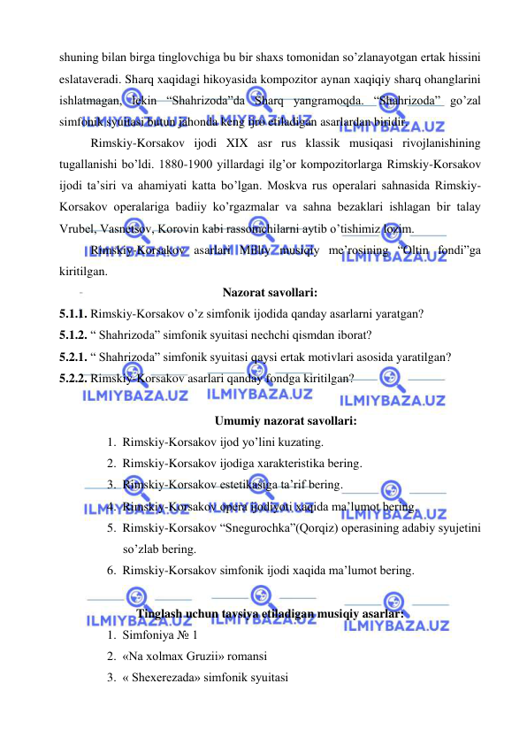  
 
shuning bilan birga tinglovchiga bu bir shaxs tomonidan so’zlanayotgan ertak hissini 
eslataveradi. Sharq xaqidagi hikoyasida kompozitor aynan xaqiqiy sharq ohanglarini 
ishlatmagan, lekin “Shahrizoda”da Sharq yangramoqda. “Shahrizoda” go’zal 
simfonik syuitasi butun jahonda keng ijro etiladigan asarlardan biridir. 
Rimskiy-Korsakov ijodi XIX asr rus klassik musiqasi rivojlanishining 
tugallanishi bo’ldi. 1880-1900 yillardagi ilg’or kompozitorlarga Rimskiy-Korsakov 
ijodi ta’siri va ahamiyati katta bo’lgan. Moskva rus operalari sahnasida Rimskiy-
Korsakov operalariga badiiy ko’rgazmalar va sahna bezaklari ishlagan bir talay 
Vrubel, Vasnetsov, Korovin kabi rassomchilarni aytib o’tishimiz lozim. 
Rimskiy-Korsakov asarlari Milliy musiqiy me’rosining “Oltin fondi”ga 
kiritilgan.  
Nazorat savollari: 
5.1.1. Rimskiy-Korsakov o’z simfonik ijodida qanday asarlarni yaratgan? 
5.1.2. “ Shahrizoda” simfonik syuitasi nechchi qismdan iborat? 
5.2.1. “ Shahrizoda” simfonik syuitasi qaysi ertak motivlari asosida yaratilgan? 
5.2.2. Rimskiy-Korsakov asarlari qanday fondga kiritilgan? 
 
Umumiy nazorat savollari: 
1. Rimskiy-Korsakov ijod yo’lini kuzating. 
2. Rimskiy-Korsakov ijodiga xarakteristika bering. 
3. Rimskiy-Korsakov estetikasiga ta’rif bering. 
4. Rimskiy-Korsakov opera ijodiyoti xaqida ma’lumot bering. 
5. Rimskiy-Korsakov “Snegurochka”(Qorqiz) operasining adabiy syujetini 
so’zlab bering. 
6. Rimskiy-Korsakov simfonik ijodi xaqida ma’lumot bering. 
 
Tinglash uchun tavsiya etiladigan musiqiy asarlar: 
1. Simfoniya № 1 
2. «Na xolmax Gruzii» romansi 
3. « Shexerezada» simfonik syuitasi 
