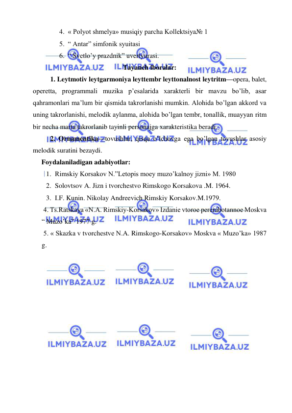  
 
4. « Polyot shmelya» musiqiy parcha Kollektsiya№ 1 
5. “ Antar” simfonik syuitasi 
6. “ Svetlo’y prazdnik” uvertyurasi.  
Tayanch iboralar: 
1. Leytmotiv leytgarmoniya leyttembr leyttonalnost leytritm—opera, balet, 
operetta, programmali muzika p’esalarida xarakterli bir mavzu bo’lib, asar 
qahramonlari ma’lum bir qismida takrorlanishi mumkin. Alohida bo’lgan akkord va 
uning takrorlanishi, melodik aylanma, alohida bo’lgan tembr, tonallik, muayyan ritm 
bir necha marta takrorlanib tayinli personajga xarakteristika beradi. 
2. Ornamentika—tovushlar, qisqa o’lchovga ega bo’lgan tovushlar asosiy 
melodik suratini bezaydi.  
     Foydalaniladigan adabiyotlar: 
1. Rimskiy Korsakov N.”Letopis moey muzo’kalnoy jizni» M. 1980 
2. Solovtsov A. Jizn i tvorchestvo Rimskogo Korsakova .M. 1964. 
3. I.F. Kunin. Nikolay Andreevich Rimskiy Korsakov.M.1979. 
 4. Ts.Ratskaya «N.A. Rimskiy-Korsakov» Izdanie vtoroe pererabotannoe Moskva 
“ Muzo’ka” 1977 g. 
 5. « Skazka v tvorchestve N.A. Rimskogo-Korsakov» Moskva « Muzo’ka» 1987 
g. 
 
 
