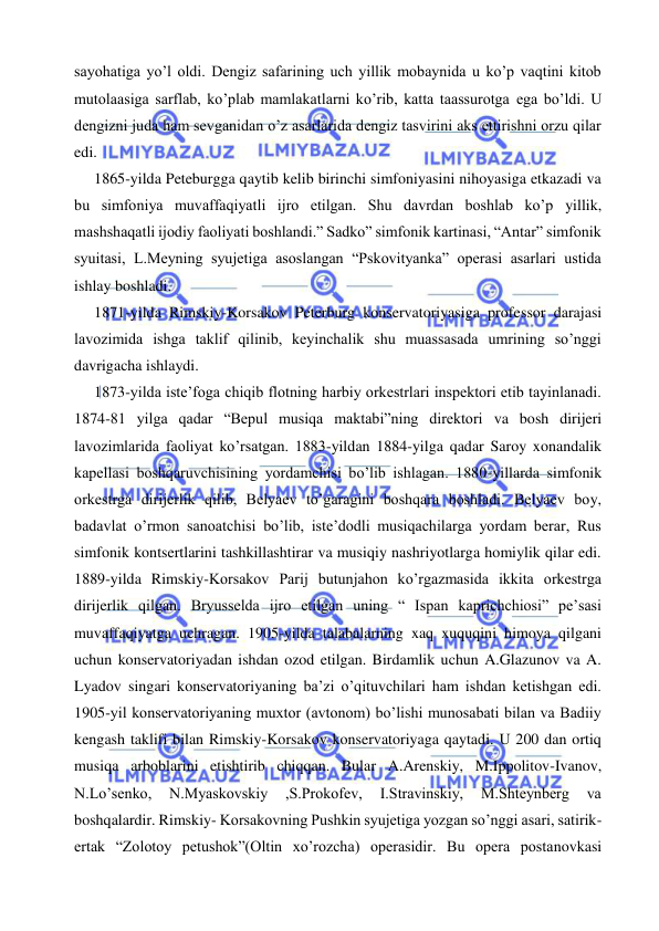  
 
sayohatiga yo’l oldi. Dengiz safarining uch yillik mobaynida u ko’p vaqtini kitob 
mutolaasiga sarflab, ko’plab mamlakatlarni ko’rib, katta taassurotga ega bo’ldi. U 
dengizni juda ham sevganidan o’z asarlarida dengiz tasvirini aks ettirishni orzu qilar 
edi. 
  1865-yilda Peteburgga qaytib kelib birinchi simfoniyasini nihoyasiga etkazadi va 
bu simfoniya muvaffaqiyatli ijro etilgan. Shu davrdan boshlab ko’p yillik, 
mashshaqatli ijodiy faoliyati boshlandi.” Sadko” simfonik kartinasi, “Antar” simfonik 
syuitasi, L.Meyning syujetiga asoslangan “Pskovityanka” operasi asarlari ustida 
ishlay boshladi. 
  1871-yilda Rimskiy-Korsakov Peterburg konservatoriyasiga professor darajasi 
lavozimida ishga taklif qilinib, keyinchalik shu muassasada umrining so’nggi 
davrigacha ishlaydi. 
  1873-yilda iste’foga chiqib flotning harbiy orkestrlari inspektori etib tayinlanadi. 
1874-81 yilga qadar “Bepul musiqa maktabi”ning direktori va bosh dirijeri 
lavozimlarida faoliyat ko’rsatgan. 1883-yildan 1884-yilga qadar Saroy xonandalik 
kapellasi boshqaruvchisining yordamchisi bo’lib ishlagan. 1880-yillarda simfonik 
orkestrga dirijerlik qilib, Belyaev to’garagini boshqara boshladi. Belyaev boy, 
badavlat o’rmon sanoatchisi bo’lib, iste’dodli musiqachilarga yordam berar, Rus 
simfonik kontsertlarini tashkillashtirar va musiqiy nashriyotlarga homiylik qilar edi. 
1889-yilda Rimskiy-Korsakov Parij butunjahon ko’rgazmasida ikkita orkestrga 
dirijerlik qilgan. Bryusselda ijro etilgan uning “ Ispan kaprichchiosi” pe’sasi 
muvaffaqiyatga uchragan. 1905-yilda talabalarning xaq xuquqini himoya qilgani 
uchun konservatoriyadan ishdan ozod etilgan. Birdamlik uchun A.Glazunov va A. 
Lyadov singari konservatoriyaning ba’zi o’qituvchilari ham ishdan ketishgan edi. 
1905-yil konservatoriyaning muxtor (avtonom) bo’lishi munosabati bilan va Badiiy 
kengash taklifi bilan Rimskiy-Korsakov konservatoriyaga qaytadi. U 200 dan ortiq 
musiqa arboblarini etishtirib chiqqan. Bular A.Arenskiy, M.Ippolitov-Ivanov, 
N.Lo’senko, 
N.Myaskovskiy 
,S.Prokofev, 
I.Stravinskiy, 
M.Shteynberg 
va 
boshqalardir. Rimskiy- Korsakovning Pushkin syujetiga yozgan so’nggi asari, satirik-
ertak “Zolotoy petushok”(Oltin xo’rozcha) operasidir. Bu opera postanovkasi 
