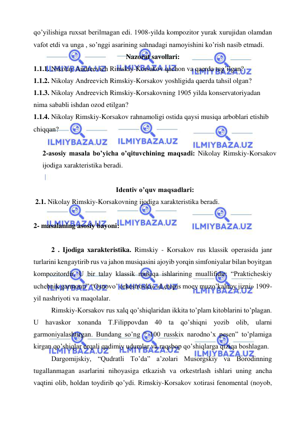  
 
qo’yilishiga ruxsat berilmagan edi. 1908-yilda kompozitor yurak xurujidan olamdan 
vafot etdi va unga , so’nggi asarining sahnadagi namoyishini ko’rish nasib etmadi.  
Nazorat savollari: 
1.1.1. Nikolay Andreevich Rimskiy-Korsakov qachon va qaerda tug’ilgan? 
1.1.2. Nikolay Andreevich Rimskiy-Korsakov yoshligida qaerda tahsil olgan? 
1.1.3. Nikolay Andreevich Rimskiy-Korsakovning 1905 yilda konservatoriyadan 
nima sababli ishdan ozod etilgan? 
1.1.4. Nikolay Rimskiy-Korsakov rahnamoligi ostida qaysi musiqa arboblari etishib 
chiqqan? 
 
2-asosiy masala bo’yicha o’qituvchining maqsadi: Nikolay Rimskiy-Korsakov 
ijodiga xarakteristika beradi. 
 
Identiv o’quv maqsadlari: 
 2.1. Nikolay Rimskiy-Korsakovning ijodiga xarakteristika beradi. 
  
2- masalaning asosiy bayoni:       
 
2 . Ijodiga xarakteristika. Rimskiy - Korsakov rus klassik operasida janr 
turlarini kengaytirib rus va jahon musiqasini ajoyib yorqin simfoniyalar bilan boyitgan 
kompozitordir. U bir talay klassik musiqa ishlarining muallifidir: “Prakticheskiy 
uchebnik garmonii” “Osnovo’ orkestrovki» «Letopis moey muzo’kalnoy jizni» 1909-
yil nashriyoti va maqolalar.  
Rimskiy-Korsakov rus xalq qo’shiqlaridan ikkita to’plam kitoblarini to’plagan. 
U havaskor xonanda T.Filippovdan 40 ta qo’shiqni yozib olib, ularni 
garmoniyalashtirgan. Bundang so’ng “ 100 russkix narodno’x pesen” to’plamiga 
kirgan qo’shiqlar orqali qadimiy udumlar va raqsbop qo’shiqlarga qiziqa boshlagan. 
Dargomijskiy, “Qudratli To’da” a’zolari Musorgskiy va Borodinning 
tugallanmagan asarlarini nihoyasiga etkazish va orkestrlash ishlari uning ancha 
vaqtini olib, holdan toydirib qo’ydi. Rimskiy-Korsakov xotirasi fenomental (noyob, 
