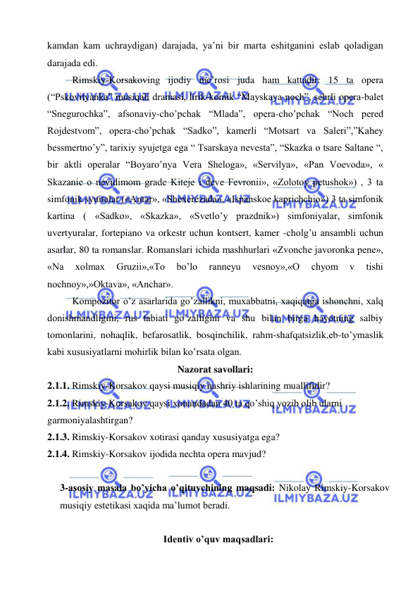  
 
kamdan kam uchraydigan) darajada, ya’ni bir marta eshitganini eslab qoladigan 
darajada edi.  
Rimskiy-Korsakoving ijodiy me’rosi juda ham kattadir: 15 ta opera 
(“Pskovityanka” musiqali dramasi, lirik-komik “Mayskaya noch”, sehrli opera-balet 
“Snegurochka”, afsonaviy-cho’pchak “Mlada”, opera-cho’pchak “Noch pered 
Rojdestvom”, opera-cho’pchak “Sadko”, kamerli “Motsart va Saleri”,”Kahey 
bessmertno’y”, tarixiy syujetga ega “ Tsarskaya nevesta”, “Skazka o tsare Saltane “, 
bir aktli operalar “Boyaro’nya Vera Sheloga», «Servilya», «Pan Voevoda», « 
Skazanie o nevidimom grade Kiteje i deve Fevronii», «Zolotoy petushok») , 3 ta 
simfonik syuitalar («Antar», «Shexerezada», «Ispanskoe kaprichchio») 3 ta simfonik 
kartina ( «Sadko», «Skazka», «Svetlo’y prazdnik») simfoniyalar, simfonik 
uvertyuralar, fortepiano va orkestr uchun kontsert, kamer -cholg’u ansambli uchun 
asarlar, 80 ta romanslar. Romanslari ichida mashhurlari «Zvonche javoronka pene», 
«Na 
xolmax 
Gruzii»,«To 
bo’lo 
ranneyu 
vesnoy»,«O 
chyom 
v 
tishi 
nochnoy»,»Oktava», «Anchar».  
Kompozitor o’z asarlarida go’zallikni, muxabbatni, xaqiqatga ishonchni, xalq 
donishmandligini, rus tabiati go’zalligini va shu bilan birga hayotning salbiy 
tomonlarini, nohaqlik, befarosatlik, bosqinchilik, rahm-shafqatsizlik,eb-to’ymaslik 
kabi xususiyatlarni mohirlik bilan ko’rsata olgan.  
Nazorat savollari: 
2.1.1. Rimskiy-Korsakov qaysi musiqiy nashriy ishlarining muallifidir? 
2.1.2. Rimskiy-Korsakov qaysi xonandadan 40 ta qo’shiq yozib olib ularni 
garmoniyalashtirgan? 
2.1.3. Rimskiy-Korsakov xotirasi qanday xususiyatga ega? 
2.1.4. Rimskiy-Korsakov ijodida nechta opera mavjud? 
 
3-asosiy masala bo’yicha o’qituvchining maqsadi: Nikolay Rimskiy-Korsakov 
musiqiy estetikasi xaqida ma’lumot beradi. 
 
Identiv o’quv maqsadlari: 
