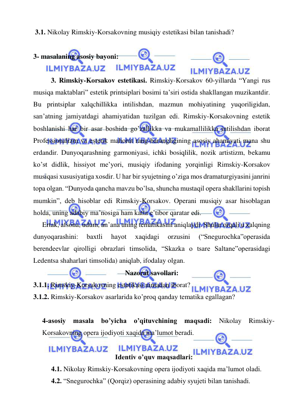  
 
 3.1. Nikolay Rimskiy-Korsakovning musiqiy estetikasi bilan tanishadi? 
  
3- masalaning asosiy bayoni:       
 
3. Rimskiy-Korsakov estetikasi. Rimskiy-Korsakov 60-yillarda “Yangi rus 
musiqa maktablari” estetik printsiplari bosimi ta’siri ostida shakllangan muzikantdir. 
Bu printsiplar xalqchillikka intilishdan, mazmun mohiyatining yuqoriligidan, 
san’atning jamiyatdagi ahamiyatidan tuzilgan edi. Rimskiy-Korsakovning estetik 
boshlanishi har bir asar boshida go’zallikka va mukamallilikka intilishdan iborat 
Professionalizm va estetik mahorat rang-barangligining asosiy ahamiyati mana shu 
erdandir. Dunyoqarashning garmoniyasi, ichki bosiqlilik, nozik artistizm, bekamu 
ko’st didlik, hissiyot me’yori, musiqiy ifodaning yorqinligi Rimskiy-Korsakov 
musiqasi xususiyatiga xosdir. U har bir syujetning o’ziga mos dramaturgiyasini janrini 
topa olgan. “Dunyoda qancha mavzu bo’lsa, shuncha mustaqil opera shakllarini topish 
mumkin”, deb hisoblar edi Rimskiy-Korsakov. Operani musiqiy asar hisoblagan 
holda, uning adabiy ma’nosiga ham katta e’tibor qaratar edi. 
  Ertak, afsona, udum, an’ana uning tematikasini aniqlaydi. Shular orqali u xalqning 
dunyoqarashini: 
baxtli 
hayot 
xaqidagi 
orzusini 
(“Snegurochka”operasida 
berendeevlar qirolligi obrazlari timsolida, “Skazka o tsare Saltane”operasidagi 
Ledentsa shaharlari timsolida) aniqlab, ifodalay olgan. 
Nazorat savollari: 
3.1.1. Rimskiy-Korsakovning estetikasi nimadan iborat? 
3.1.2. Rimskiy-Korsakov asarlarida ko’proq qanday tematika egallagan? 
  
4-asosiy masala bo’yicha o’qituvchining maqsadi: Nikolay Rimskiy-
Korsakovning opera ijodiyoti xaqida ma’lumot beradi. 
 
Identiv o’quv maqsadlari: 
 
4.1. Nikolay Rimskiy-Korsakovning opera ijodiyoti xaqida ma’lumot oladi. 
 
4.2. “Snegurochka” (Qorqiz) operasining adabiy syujeti bilan tanishadi. 
