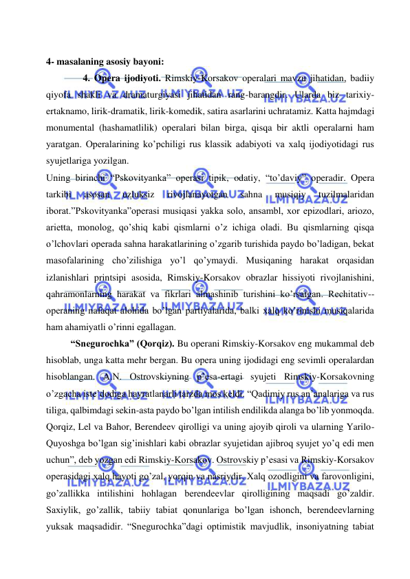  
 
  
4- masalaning asosiy bayoni:       
4. Opera ijodiyoti. Rimskiy-Korsakov operalari mavzu jihatidan, badiiy 
qiyofa shakli va dramaturgiyasi jihatidan rang-barangdir. Ularda biz tarixiy-
ertaknamo, lirik-dramatik, lirik-komedik, satira asarlarini uchratamiz. Katta hajmdagi 
monumental (hashamatlilik) operalari bilan birga, qisqa bir aktli operalarni ham 
yaratgan. Operalarining ko’pchiligi rus klassik adabiyoti va xalq ijodiyotidagi rus 
syujetlariga yozilgan.  
Uning birinchi “Pskovityanka” operasi tipik, odatiy, “to’daviy” operadir. Opera 
tarkibi 
asosan 
uzluksiz 
rivojlanayotgan 
sahna 
musiqiy 
tuzilmalaridan 
iborat.”Pskovityanka”operasi musiqasi yakka solo, ansambl, xor epizodlari, ariozo, 
arietta, monolog, qo’shiq kabi qismlarni o’z ichiga oladi. Bu qismlarning qisqa 
o’lchovlari operada sahna harakatlarining o’zgarib turishida paydo bo’ladigan, bekat 
masofalarining cho’zilishiga yo’l qo’ymaydi. Musiqaning harakat orqasidan 
izlanishlari printsipi asosida, Rimskiy-Korsakov obrazlar hissiyoti rivojlanishini, 
qahramonlarning harakat va fikrlari almashinib turishini ko’rsatgan. Rechitativ--
operaning nafaqat alohida bo’lgan partiyalarida, balki xalq ko’rinishi musiqalarida 
ham ahamiyatli o’rinni egallagan. 
“Snegurochka” (Qorqiz). Bu operani Rimskiy-Korsakov eng mukammal deb 
hisoblab, unga katta mehr bergan. Bu opera uning ijodidagi eng sevimli operalardan 
hisoblangan. A.N. Ostrovskiyning p’esa-ertagi syujeti Rimskiy-Korsakovning 
o’zgacha iste’dodiga hayratlanarli tarzda mos keldi. “Qadimiy rus an’analariga va rus 
tiliga, qalbimdagi sekin-asta paydo bo’lgan intilish endilikda alanga bo’lib yonmoqda. 
Qorqiz, Lel va Bahor, Berendeev qirolligi va uning ajoyib qiroli va ularning Yarilo-
Quyoshga bo’lgan sig’inishlari kabi obrazlar syujetidan ajibroq syujet yo’q edi men 
uchun”, deb yozgan edi Rimskiy-Korsakov. Ostrovskiy p’esasi va Rimskiy-Korsakov 
operasidagi xalq hayoti go’zal, yorqin va nasriydir. Xalq ozodligini va farovonligini, 
go’zallikka intilishini hohlagan berendeevlar qirolligining maqsadi go’zaldir. 
Saxiylik, go’zallik, tabiiy tabiat qonunlariga bo’lgan ishonch, berendeevlarning 
yuksak maqsadidir. “Snegurochka”dagi optimistik mavjudlik, insoniyatning tabiat 
